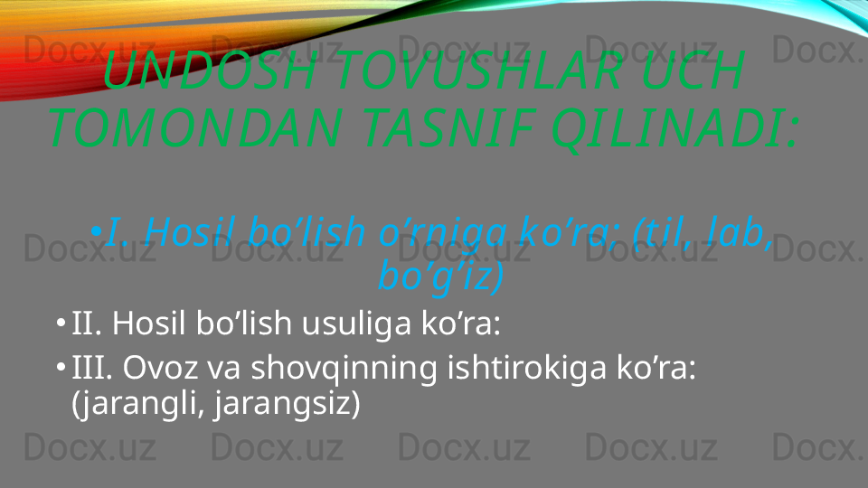 UNDOSH TOVUSHLA R UCH 
TOMONDA N TA SNI F  QI LI NA DI :
•
I . Hosil bo’lish o’rniga k o’ra; (t il, lab, 
bo’g’iz)
•
II. Hosil bo’lish usuliga ko’ra:
•
III. Ovoz va shovqinning ishtirokiga ko’ra: 
(jarangli, jarangsiz) 