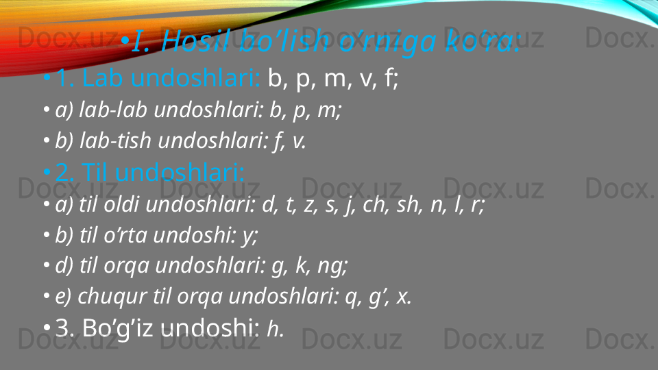 •
I . Hosil bo’lish o’rniga k o’ra:
•
1. Lab undoshlari:  b, p, m, v, f;
•
a) lab-lab undoshlari: b, p, m;
•
b) lab-tish undoshlari: f, v.
•
2. Til undoshlari:
•
a) til oldi undoshlari: d, t, z, s, j, ch, sh, n, l, r;
•
b) til o’rta undoshi: y;
•
d) til orqa undoshlari: g, k, ng;
•
e) chuqur til orqa undoshlari: q, g’, x.
•
3. Bo’g’iz undoshi:  h. 