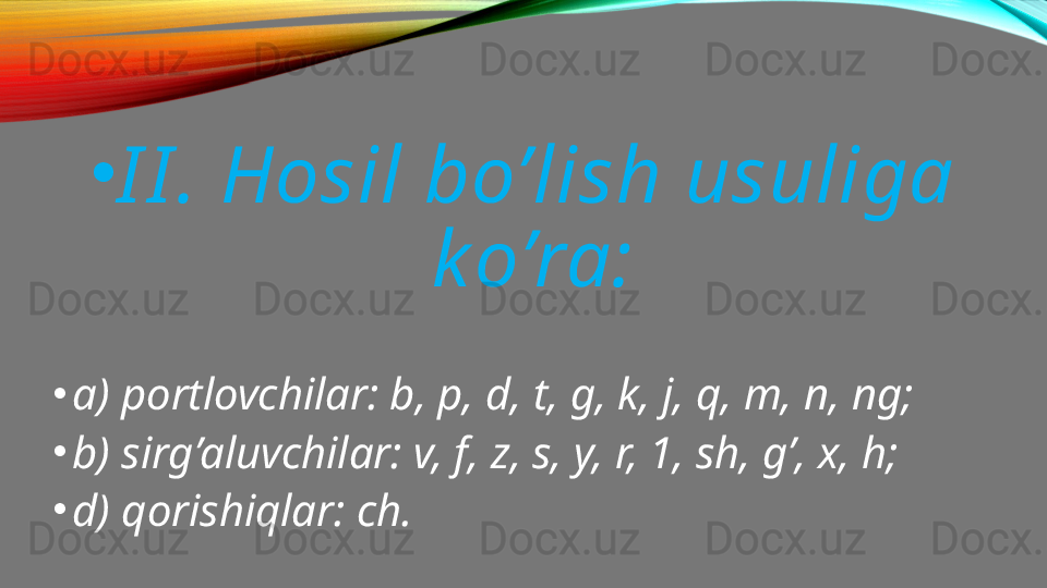 •
I I . Hosil bo’lish usuliga 
k o’ra:
•
a) portlovchilar: b, p, d, t, g, k, j, q, m, n, ng;
•
b) sirg’aluvchilar: v, f, z, s, y, r, 1, sh, g’, x, h;
•
d) qorishiqlar: ch. 