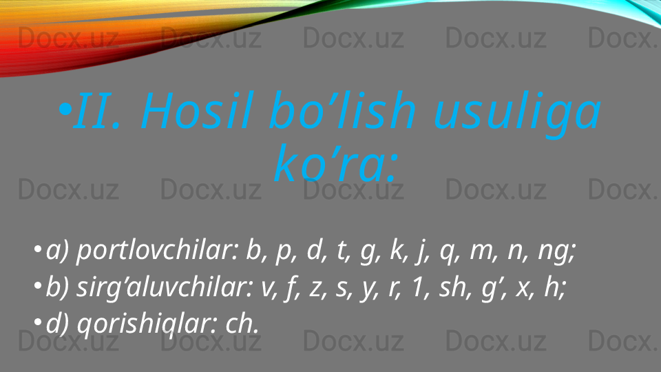 •
I I . Hosil bo’lish usuliga 
k o’ra:
•
a) portlovchilar: b, p, d, t, g, k, j, q, m, n, ng;
•
b) sirg’aluvchilar: v, f, z, s, y, r, 1, sh, g’, x, h;
•
d) qorishiqlar: ch.