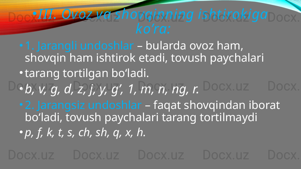 •
I I I . Ovoz va shovqinning isht irok iga 
k o’ra:
•
1. Jarangli undoshlar  – bularda ovoz ham, 
shovqin ham ishtirok etadi, tovush paychalari
•
tarang tortilgan bo‘ladi.
•
b, v, g, d, z, j, y, g’, 1, m, n, ng, r.
•
2. Jarangsiz undoshlar  – faqat shovqindan iborat 
bo‘ladi, tovush paychalari tarang tortilmaydi
•
p, f, k, t, s, ch, sh, q, x, h. 