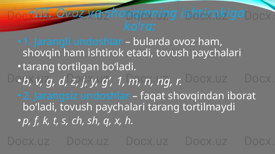 •
I I I . Ovoz va shovqinning isht irok iga 
k o’ra:
•
1. Jarangli undoshlar  – bularda ovoz ham, 
shovqin ham ishtirok etadi, tovush paychalari
•
tarang tortilgan bo‘ladi.
•
b, v, g, d, z, j, y, g’, 1, m, n, ng, r.
•
2. Jarangsiz undoshlar  – faqat shovqindan iborat 
bo‘ladi, tovush paychalari tarang tortilmaydi
•
p, f, k, t, s, ch, sh, q, x, h.