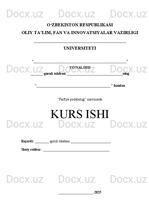 O‘Z BEKISTON RESPUBLIKASI 
OLIY TA’LIM, FAN VA INNOVATSIYALAR VAZIRLIGI
_________________________________________
UNIVERSITETI
“ _____________________________________________________ ”
YO‘NALISHI
_______ -guruh talabasi  ________________________________ ning 
“ __________________________________________  ” fanidan
“ Parfiya podsholigi” mavzusida
KURS ISHI
Bajardi:   ________- guruh   talabasi __________ _____________
Ilmiy rahbar:   ______________________________________
____________________-2025 