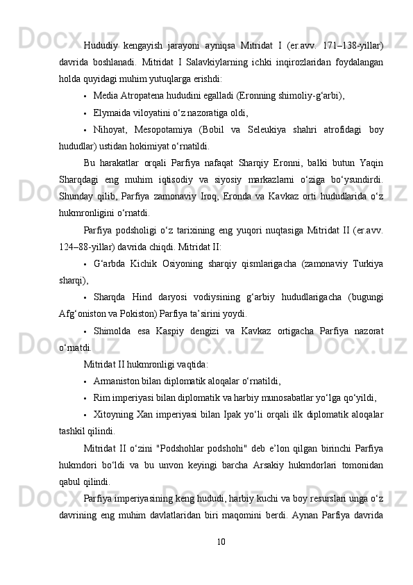 Hududiy   kengayish   jarayoni   ayniqsa   Mitridat   I   (er.avv.   171–138-yillar)
davrida   boshlanadi.   Mitridat   I   Salavkiylarning   ichki   inqirozlaridan   foydalangan
holda quyidagi muhim yutuqlarga erishdi:
 Media Atropatena hududini egalladi (Eronning shimoliy-g‘arbi),
 Elymaida viloyatini o‘z nazoratiga oldi,
 Nihoyat,   Mesopotamiya   (Bobil   va   Seleukiya   shahri   atrofidagi   boy
hududlar) ustidan hokimiyat o‘rnatildi.
Bu   harakatlar   orqali   Parfiya   nafaqat   Sharqiy   Eronni,   balki   butun   Yaqin
Sharqdagi   eng   muhim   iqtisodiy   va   siyosiy   markazlarni   o‘ziga   bo‘ysundirdi.
Shunday   qilib,   Parfiya   zamonaviy   Iroq,   Eronda   va   Kavkaz   orti   hududlarida   o‘z
hukmronligini o‘rnatdi.
Parfiya   podsholigi   o‘z   tarixining   eng   yuqori   nuqtasiga   Mitridat   II   (er.avv.
124–88-yillar) davrida chiqdi.  Mitridat II:
 G‘arbda   Kichik   Osiyoning   sharqiy   qismlarigacha   (zamonaviy   Turkiya
sharqi),
 Sharqda   Hind   daryosi   vodiysining   g‘arbiy   hududlarigacha   (bugungi
Afg‘oniston va Pokiston) Parfiya ta’sirini yoydi.
 Shimolda   esa   Kaspiy   dengizi   va   Kavkaz   ortigacha   Parfiya   nazorat
o‘rnatdi.
Mitridat II hukmronligi vaqtida:
 Armaniston bilan diplomatik aloqalar o‘rnatildi,
 Rim imperiyasi bilan diplomatik va harbiy munosabatlar yo‘lga qo‘yildi,
 Xitoyning   Xan   imperiyasi   bilan   Ipak   yo‘li   orqali   ilk   diplomatik   aloqalar
tashkil qilindi.
Mitridat   II   o‘zini   "Podshohlar   podshohi"   deb   e’lon   qilgan   birinchi   Parfiya
hukmdori   bo‘ldi   va   bu   unvon   keyingi   barcha   Arsakiy   hukmdorlari   tomonidan
qabul qilindi.
Parfiya imperiyasining keng hududi, harbiy kuchi va boy resurslari unga o‘z
davrining   eng   muhim   davlatlaridan   biri   maqomini   berdi.   Aynan   Parfiya   davrida
10 