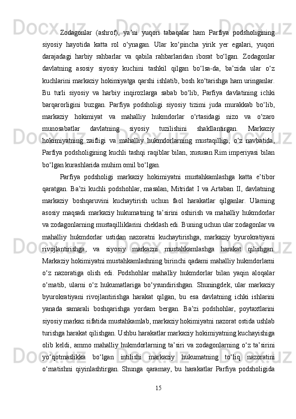 Zodagonlar   (ashrof),   ya’ni   yuqori   tabaqalar   ham   Parfiya   podsholigining
siyosiy   hayotida   katta   rol   o‘ynagan.   Ular   ko‘pincha   yirik   yer   egalari,   yuqori
darajadagi   harbiy   rahbarlar   va   qabila   rahbarlaridan   iborat   bo‘lgan.   Zodagonlar
davlatning   asosiy   siyosiy   kuchini   tashkil   qilgan   bo‘lsa-da,   ba’zida   ular   o‘z
kuchlarini markaziy hokimiyatga qarshi ishlatib, bosh ko‘tarishga ham uringanlar.
Bu   turli   siyosiy   va   harbiy   inqirozlarga   sabab   bo‘lib,   Parfiya   davlatining   ichki
barqarorligini   buzgan.   Parfiya   podsholigi   siyosiy   tizimi   juda   murakkab   bo‘lib,
markaziy   hokimiyat   va   mahalliy   hukmdorlar   o‘rtasidagi   nizo   va   o‘zaro
munosabatlar   davlatning   siyosiy   tuzilishini   shakllantirgan.   Markaziy
hokimiyatning   zaifligi   va   mahalliy   hukmdorlarning   mustaqilligi,   o‘z   navbatida,
Parfiya podsholigining kuchli  tashqi  raqiblar  bilan, xususan  Rim  imperiyasi  bilan
bo‘lgan kurashlarida muhim omil bo‘lgan.
Parfiya   podsholigi   markaziy   hokimiyatni   mustahkamlashga   katta   e’tibor
qaratgan.   Ba’zi   kuchli   podshohlar,   masalan,   Mitridat   I   va   Artaban   II,   davlatning
markaziy   boshqaruvini   kuchaytirish   uchun   faol   harakatlar   qilganlar.   Ularning
asosiy   maqsadi   markaziy   hukumatning   ta’sirini   oshirish   va   mahalliy   hukmdorlar
va zodagonlarning mustaqilliklarini cheklash edi. Buning uchun ular zodagonlar va
mahalliy   hukmdorlar   ustidan   nazoratni   kuchaytirishga,   markaziy   byurokratiyani
rivojlantirishga,   va   siyosiy   markazni   mustahkamlashga   harakat   qilishgan.
Markaziy hokimiyatni mustahkamlashning birinchi qadami mahalliy hukmdorlarni
o‘z   nazoratiga   olish   edi.   Podshohlar   mahalliy   hukmdorlar   bilan   yaqin   aloqalar
o‘rnatib,   ularni   o‘z   hukumatlariga   bo‘ysundirishgan.   Shuningdek,   ular   markaziy
byurokratiyani   rivojlantirishga   harakat   qilgan,   bu   esa   davlatning   ichki   ishlarini
yanada   samarali   boshqarishga   yordam   bergan.   Ba’zi   podshohlar,   poytaxtlarini
siyosiy markaz sifatida mustahkamlab, markaziy hokimiyatni nazorat ostida ushlab
turishga harakat qilishgan. Ushbu harakatlar markaziy hokimiyatning kuchayishiga
olib   keldi,   ammo   mahalliy   hukmdorlarning   ta’siri   va   zodagonlarning   o‘z   ta’sirini
yo‘qotmaslikka   bo‘lgan   intilishi   markaziy   hukumatning   to‘liq   nazoratini
o‘rnatishni   qiyinlashtirgan.   Shunga   qaramay,   bu   harakatlar   Parfiya   podsholigida
15 