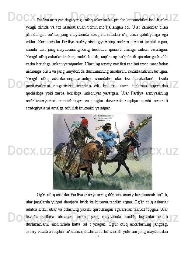 Parfiya armiyasidagi yengil otliq askarlar ko‘pincha kamonchilar bo‘lib, ular
yengil   zirhda   va   tez   harakatlanish   uchun   mo‘ljallangan   edi.   Ular   kamonlar   bilan
jihozlangan   bo‘lib,   jang   maydonida   uzoq   masofadan   o‘q   otish   qobiliyatiga   ega
edilar.   Kamonchilar   Parfiya   harbiy   strategiyasining   muhim   qismini   tashkil   etgan,
chunki   ular   jang   maydonining   keng   hududini   qamrab   olishga   imkon   berishgan.
Yengil   otliq   askarlar   tezkor,   mobil   bo‘lib,   raqibning   ko‘pchilik   qismlariga   kuchli
zarba berishga imkon yaratganlar. Ularning asosiy vazifasi raqibni uzoq masofadan
nishonga olish va jang maydonida dushmanning harakatini sekinlashtirish bo‘lgan.
Yengil   otliq   askarlarning   ustunligi   shundaki,   ular   tez   harakatlanib,   tezda
pozitsiyalarini   o‘zgartirishi   mumkin   edi,   bu   esa   ularni   dushman   hujumidan
qochishga   yoki   zarba   berishga   imkoniyat   yaratgan.   Ular   Parfiya   armiyasining
mobilizatsiyasini   osonlashtirgan   va   janglar   davomida   raqibga   qarshi   samarali
strategiyalarni amalga oshirish imkonini yaratgan.
Og‘ir otliq askarlar Parfiya armiyasining ikkinchi asosiy komponenti bo‘lib,
ular   janglarda yuqori  darajada  kuch  va himoya  taqdim  etgan.  Og‘ir   otliq  askarlar
odatda zirhli otlar va otlarning yaxshi qurollangan egalaridan tashkil topgan. Ular
tez   harakatlana   olmagan,   ammo   jang   maydonida   kuchli   hujumlar   orqali
dushmanlarni   sindirishda   katta   rol   o‘ynagan.   Og‘ir   otliq   askarlarning   jangdagi
asosiy vazifasi raqibni to‘xtatish, dushmanni ko‘chirish yoki uni jang maydonidan
17 