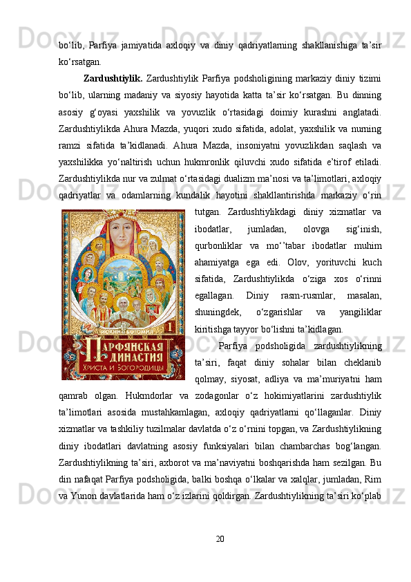 bo‘lib,   Parfiya   jamiyatida   axloqiy   va   diniy   qadriyatlarning   shakllanishiga   ta’sir
ko‘rsatgan.
Zardushtiylik.   Zardushtiylik   Parfiya   podsholigining   markaziy   diniy   tizimi
bo‘lib,   ularning   madaniy   va   siyosiy   hayotida   katta   ta’sir   ko‘rsatgan.   Bu   dinning
asosiy   g‘oyasi   yaxshilik   va   yovuzlik   o‘rtasidagi   doimiy   kurashni   anglatadi.
Zardushtiylikda   Ahura   Mazda,   yuqori   xudo   sifatida,   adolat,   yaxshilik   va   nurning
ramzi   sifatida   ta’kidlanadi.   Ahura   Mazda,   insoniyatni   yovuzlikdan   saqlash   va
yaxshilikka   yo‘naltirish   uchun   hukmronlik   qiluvchi   xudo   sifatida   e’tirof   etiladi.
Zardushtiylikda nur va zulmat o‘rtasidagi dualizm ma’nosi va ta’limotlari, axloqiy
qadriyatlar   va   odamlarning   kundalik   hayotini   shakllantirishda   markaziy   o‘rin
tutgan.   Zardushtiylikdagi   diniy   xizmatlar   va
ibodatlar,   jumladan,   olovga   sig‘inish,
qurbonliklar   va   mo‘’tabar   ibodatlar   muhim
ahamiyatga   ega   edi.   Olov,   yorituvchi   kuch
sifatida,   Zardushtiylikda   o‘ziga   xos   o‘rinni
egallagan.   Diniy   rasm-rusmlar,   masalan,
shuningdek,   o‘zgarishlar   va   yangiliklar
kiritishga tayyor bo‘lishni ta’kidlagan. 
Parfiya   podsholigida   zardushtiylikning
ta’siri,   faqat   diniy   sohalar   bilan   cheklanib
qolmay,   siyosat,   adliya   va   ma’muriyatni   ham
qamrab   olgan.   Hukmdorlar   va   zodagonlar   o‘z   hokimiyatlarini   zardushtiylik
ta’limotlari   asosida   mustahkamlagan,   axloqiy   qadriyatlarni   qo‘llaganlar.   Diniy
xizmatlar va tashkiliy tuzilmalar davlatda o‘z o‘rnini topgan, va Zardushtiylikning
diniy   ibodatlari   davlatning   asosiy   funksiyalari   bilan   chambarchas   bog‘langan.
Zardushtiylikning ta’siri, axborot va ma’naviyatni boshqarishda ham sezilgan. Bu
din nafaqat Parfiya podsholigida, balki boshqa o‘lkalar va xalqlar, jumladan, Rim
va Yunon davlatlarida ham o‘z izlarini qoldirgan. Zardushtiylikning ta’siri ko‘plab
20 