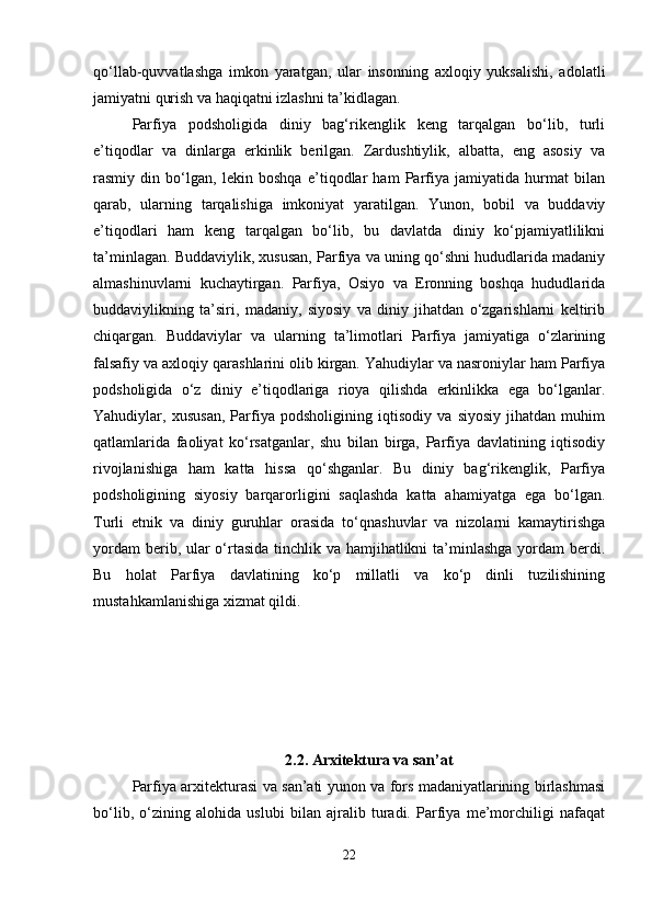 qo‘llab-quvvatlashga   imkon   yaratgan,   ular   insonning   axloqiy   yuksalishi,   adolatli
jamiyatni qurish va haqiqatni izlashni ta’kidlagan.
Parfiya   podsholigida   diniy   bag‘rikenglik   keng   tarqalgan   bo‘lib,   turli
e’tiqodlar   va   dinlarga   erkinlik   berilgan.   Zardushtiylik,   albatta,   eng   asosiy   va
rasmiy   din   bo‘lgan,   lekin   boshqa   e’tiqodlar   ham   Parfiya   jamiyatida   hurmat   bilan
qarab,   ularning   tarqalishiga   imkoniyat   yaratilgan.   Yunon,   bobil   va   buddaviy
e’tiqodlari   ham   keng   tarqalgan   bo‘lib,   bu   davlatda   diniy   ko‘pjamiyatlilikni
ta’minlagan. Buddaviylik, xususan, Parfiya va uning qo‘shni hududlarida madaniy
almashinuvlarni   kuchaytirgan.   Parfiya,   Osiyo   va   Eronning   boshqa   hududlarida
buddaviylikning   ta’siri,   madaniy,   siyosiy   va   diniy   jihatdan   o‘zgarishlarni   keltirib
chiqargan.   Buddaviylar   va   ularning   ta’limotlari   Parfiya   jamiyatiga   o‘zlarining
falsafiy va axloqiy qarashlarini olib kirgan. Yahudiylar va nasroniylar ham Parfiya
podsholigida   o‘z   diniy   e’tiqodlariga   rioya   qilishda   erkinlikka   ega   bo‘lganlar.
Yahudiylar,   xususan,   Parfiya   podsholigining   iqtisodiy   va   siyosiy   jihatdan   muhim
qatlamlarida   faoliyat   ko‘rsatganlar,   shu   bilan   birga,   Parfiya   davlatining   iqtisodiy
rivojlanishiga   ham   katta   hissa   qo‘shganlar.   Bu   diniy   bag‘rikenglik,   Parfiya
podsholigining   siyosiy   barqarorligini   saqlashda   katta   ahamiyatga   ega   bo‘lgan.
Turli   etnik   va   diniy   guruhlar   orasida   to‘qnashuvlar   va   nizolarni   kamaytirishga
yordam  berib, ular o‘rtasida  tinchlik va hamjihatlikni  ta’minlashga  yordam  berdi.
Bu   holat   Parfiya   davlatining   ko‘p   millatli   va   ko‘p   dinli   tuzilishining
mustahkamlanishiga xizmat qildi.
2.2.  Arxitektura va san ’ at
Parfiya arxitekturasi va san’ati yunon va fors madaniyatlarining birlashmasi
bo‘lib,   o‘zining   alohida   uslubi   bilan   ajralib   turadi.   Parfiya   me’morchiligi   nafaqat
22 