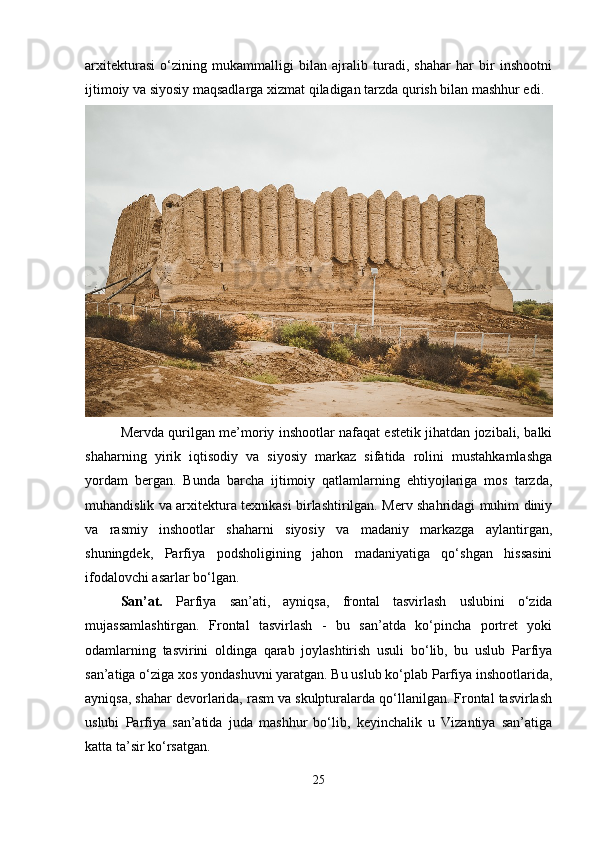 arxitekturasi   o‘zining   mukammalligi   bilan   ajralib   turadi,   shahar   har   bir   inshootni
ijtimoiy va siyosiy maqsadlarga xizmat qiladigan tarzda qurish bilan mashhur edi.
Mervda qurilgan me’moriy inshootlar nafaqat estetik jihatdan jozibali, balki
shaharning   yirik   iqtisodiy   va   siyosiy   markaz   sifatida   rolini   mustahkamlashga
yordam   bergan.   Bunda   barcha   ijtimoiy   qatlamlarning   ehtiyojlariga   mos   tarzda,
muhandislik va arxitektura texnikasi birlashtirilgan. Merv shahridagi muhim diniy
va   rasmiy   inshootlar   shaharni   siyosiy   va   madaniy   markazga   aylantirgan,
shuningdek,   Parfiya   podsholigining   jahon   madaniyatiga   qo‘shgan   hissasini
ifodalovchi asarlar bo‘lgan.
San’at.   Parfiya   san’ati,   ayniqsa,   frontal   tasvirlash   uslubini   o‘zida
mujassamlashtirgan.   Frontal   tasvirlash   -   bu   san’atda   ko‘pincha   portret   yoki
odamlarning   tasvirini   oldinga   qarab   joylashtirish   usuli   bo‘lib,   bu   uslub   Parfiya
san’atiga o‘ziga xos yondashuvni yaratgan. Bu uslub ko‘plab Parfiya inshootlarida,
ayniqsa, shahar devorlarida, rasm va skulpturalarda qo‘llanilgan. Frontal tasvirlash
uslubi   Parfiya   san’atida   juda   mashhur   bo‘lib,   keyinchalik   u   Vizantiya   san’atiga
katta ta’sir ko‘rsatgan. 
25 