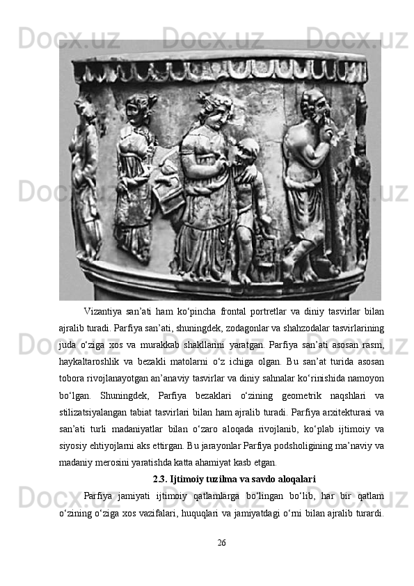Vizantiya   san’ati   ham   ko‘pincha   frontal   portretlar   va   diniy   tasvirlar   bilan
ajralib turadi. Parfiya san’ati, shuningdek, zodagonlar va shahzodalar tasvirlarining
juda   o‘ziga   xos   va   murakkab   shakllarini   yaratgan.   Parfiya   san’ati   asosan   rasm,
haykaltaroshlik   va   bezakli   matolarni   o‘z   ichiga   olgan.   Bu   san’at   turida   asosan
tobora rivojlanayotgan an’anaviy tasvirlar va diniy sahnalar ko‘rinishida namoyon
bo‘lgan.   Shuningdek,   Parfiya   bezaklari   o‘zining   geometrik   naqshlari   va
stilizatsiyalangan tabiat tasvirlari bilan ham ajralib turadi. Parfiya arxitekturasi va
san’ati   turli   madaniyatlar   bilan   o‘zaro   aloqada   rivojlanib,   ko‘plab   ijtimoiy   va
siyosiy ehtiyojlarni aks ettirgan. Bu jarayonlar Parfiya podsholigining ma’naviy va
madaniy merosini yaratishda katta ahamiyat kasb etgan.
2.3.   Ijtimoiy tuzilma va savdo aloqalari
Parfiya   jamiyati   ijtimoiy   qatlamlarga   bo‘lingan   bo‘lib,   har   bir   qatlam
o‘zining o‘ziga xos vazifalari, huquqlari va jamiyatdagi o‘rni bilan ajralib turardi.
26 