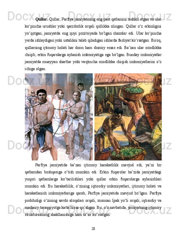 Qullar.  Qullar, Parfiya jamiyatining eng past qatlamini tashkil etgan va ular
ko‘pincha   urushlar   yoki   qarzdorlik   orqali   qullikka   olingan.   Qullar   o‘z   erkinligini
yo‘qotgan,   jamiyatda   eng   quyi   pozitsiyada   bo‘lgan   shaxslar   edi.   Ular   ko‘pincha
yerda ishlaydigan yoki ustalikni talab qiladigan ishlarda faoliyat ko‘rsatgan. Biroq,
qullarning   ijtimoiy   holati   har   doim   ham   doimiy   emas   edi.   Ba’zan   ular   ozodlikka
chiqib, erkin fuqarolarga aylanish imkoniyatiga ega bo‘lgan. Bunday imkoniyatlar
jamiyatda  muayyan  shartlar  yoki   vaqtincha  ozodlikka  chiqish   imkoniyatlarini  o‘z
ichiga olgan.
Parfiya   jamiyatida   ba’zan   ijtimoiy   harakatlilik   mavjud   edi,   ya’ni   bir
qatlamdan   boshqasiga   o‘tish   mumkin   edi.   Erkin   fuqarolar   ba’zida   jamiyatdagi
yuqori   qatlamlarga   ko‘tarilishlari   yoki   qullar   erkin   fuqarolarga   aylanishlari
mumkin   edi.   Bu   harakatlilik,   o‘zining   iqtisodiy   imkoniyatlari,   ijtimoiy   holati   va
harakatlanish   imkoniyatlariga   qarab,   Parfiya   jamiyatida   mavjud   bo‘lgan.   Parfiya
podsholigi  o‘zining savdo aloqalari  orqali, xususan  Ipak  yo‘li  orqali, iqtisodiy  va
madaniy taraqqiyotga katta hissa qo‘shgan. Bu, o‘z navbatida, jamiyatning ijtimoiy
strukturasining shakllanishiga ham ta’sir ko‘rsatgan.
28 