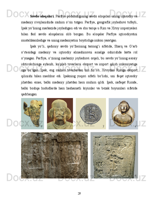 Savdo aloqalari.   Parfiya podsholigining savdo aloqalari uning iqtisodiy va
madaniy   rivojlanishida   muhim   o‘rin   tutgan.   Parfiya,   geografik   joylashuvi   tufayli,
Ipak yo‘lining markazida joylashgan edi va shu tariqa u Rim va Xitoy imperiyalari
bilan   faol   savdo   aloqalarini   olib   borgan.   Bu   aloqalar   Parfiya   iqtisodiyotini
mustahkamlashga va uning madaniyatini boyitishga imkon yaratgan.
Ipak   yo‘li,   qadimiy   savdo   yo‘llarining   tarmog‘i   sifatida,   Sharq   va   G‘arb
o‘rtasidagi   madaniy   va   iqtisodiy   almashinuvni   amalga   oshirishda   katta   rol
o‘ynagan. Parfiya, o‘zining markaziy joylashuvi orqali, bu savdo yo‘lining asosiy
ishtirokchisiga   aylanib,   ko‘plab   tovarlarni   eksport   va   import   qilish   imkoniyatiga
ega   bo‘lgan.   Ipak,   eng   muhim   tovarlardan   biri   bo‘lib,   Xitoydan   Rimga   eksport
qilinishi   bilan   mashhur   edi.   Ipakning   yuqori   sifatli   bo‘lishi,   uni   faqat   iqtisodiy
jihatdan   emas,   balki   madaniy   jihatdan   ham   muhim   qildi.   Ipak,   nafaqat   Rimda,
balki   boshqa   hududlarda   ham   hashamatli   kiyimlar   va   bezak   buyumlari   sifatida
qadrlangan.
29 