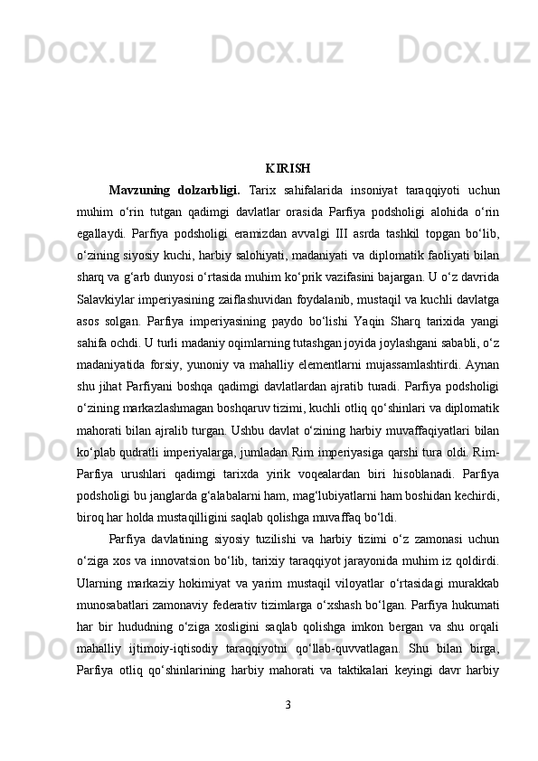 KIRISH
Mavzuning   dolzarbligi .   Tarix   sahifalarida   insoniyat   taraqqiyoti   uchun
muhim   o‘rin   tutgan   qadimgi   davlatlar   orasida   Parfiya   podsholigi   alohida   o‘rin
egallaydi.   Parfiya   podsholigi   eramizdan   avvalgi   III   asrda   tashkil   topgan   bo‘lib,
o‘zining siyosiy kuchi, harbiy salohiyati, madaniyati  va diplomatik faoliyati bilan
sharq va g‘arb dunyosi o‘rtasida muhim ko‘prik vazifasini bajargan. U o‘z davrida
Salavkiylar imperiyasining zaiflashuvidan foydalanib, mustaqil va kuchli davlatga
asos   solgan.   Parfiya   imperiyasining   paydo   bo‘lishi   Yaqin   Sharq   tarixida   yangi
sahifa ochdi. U turli madaniy oqimlarning tutashgan joyida joylashgani sababli, o‘z
madaniyatida   forsiy,   yunoniy  va   mahalliy  elementlarni   mujassamlashtirdi.   Aynan
shu   jihat   Parfiyani   boshqa   qadimgi   davlatlardan   ajratib   turadi.   Parfiya   podsholigi
o‘zining markazlashmagan boshqaruv tizimi, kuchli otliq qo‘shinlari va diplomatik
mahorati bilan ajralib turgan. Ushbu davlat o‘zining harbiy muvaffaqiyatlari bilan
ko‘plab qudratli imperiyalarga, jumladan Rim imperiyasiga qarshi tura oldi. Rim-
Parfiya   urushlari   qadimgi   tarixda   yirik   voqealardan   biri   hisoblanadi.   Parfiya
podsholigi bu janglarda g‘alabalarni ham, mag‘lubiyatlarni ham boshidan kechirdi,
biroq har holda mustaqilligini saqlab qolishga muvaffaq bo‘ldi.
Parfiya   davlatining   siyosiy   tuzilishi   va   harbiy   tizimi   o‘z   zamonasi   uchun
o‘ziga xos va innovatsion bo‘lib, tarixiy taraqqiyot jarayonida muhim iz qoldirdi.
Ularning   markaziy   hokimiyat   va   yarim   mustaqil   viloyatlar   o‘rtasidagi   murakkab
munosabatlari zamonaviy federativ tizimlarga o‘xshash bo‘lgan. Parfiya hukumati
har   bir   hududning   o‘ziga   xosligini   saqlab   qolishga   imkon   bergan   va   shu   orqali
mahalliy   ijtimoiy-iqtisodiy   taraqqiyotni   qo‘llab-quvvatlagan.   Shu   bilan   birga,
Parfiya   otliq   qo‘shinlarining   harbiy   mahorati   va   taktikalari   keyingi   davr   harbiy
3 