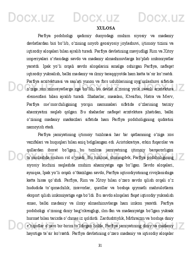 XULOSA
Parfiya   podsholigi   qadimiy   dunyodagi   muhim   siyosiy   va   madaniy
davlatlardan   biri   bo‘lib,   o‘zining   noyob   geosiyosiy   joylashuvi,   ijtimoiy   tizimi   va
iqtisodiy aloqalari bilan ajralib turadi. Parfiya davlatining mavjudligi Rim va Xitoy
imperiyalari   o‘rtasidagi   savdo   va   madaniy   almashinuvlarga   ko‘plab   imkoniyatlar
yaratdi.   Ipak   yo‘li   orqali   savdo   aloqalarini   amalga   oshirgan   Parfiya,   nafaqat
iqtisodiy yuksalish, balki madaniy va ilmiy taraqqiyotda ham katta ta’sir ko‘rsatdi.
Parfiya arxitekturasi va san’ati yunon va fors uslublarining uyg‘unlashuvi sifatida
o‘ziga   xos   xususiyatlarga   ega   bo‘lib,   bu   davlat   o‘zining   yirik   iwanli   arxitektura
elementlari   bilan   ajralib   turadi.   Shaharlar,   masalan,   Ktesifon,   Hatra   va   Merv,
Parfiya   me’morchiligining   yorqin   namunalari   sifatida   o‘zlarining   tarixiy
ahamiyatini   saqlab   qolgan.   Bu   shaharlar   nafaqat   arxitektura   jihatidan,   balki
o‘zining   madaniy   markazlari   sifatida   ham   Parfiya   podsholigining   qudratini
namoyish etadi.
Parfiya   jamiyatining   ijtimoiy   tuzilmasi   har   bir   qatlamning   o‘ziga   xos
vazifalari va huquqlari bilan aniq belgilangan edi. Aristokratiya, erkin fuqarolar va
qullardan   iborat   bo‘lgan   bu   tuzilma   jamiyatning   ijtimoiy   barqarorligini
ta’minlashda   muhim   rol   o‘ynadi.  Bu  tuzilma, shuningdek,  Parfiya podsholigining
siyosiy   kuchini   saqlashda   muhim   ahamiyatga   ega   bo‘lgan.   Savdo   aloqalari,
ayniqsa, Ipak yo‘li orqali o‘tkazilgan savdo, Parfiya iqtisodiyotining rivojlanishiga
katta   hissa   qo‘shdi.   Parfiya,   Rim   va   Xitoy   bilan   o‘zaro   savdo   qilish   orqali   o‘z
hududida   to‘qimachilik,   ziravorlar,   qurollar   va   boshqa   qiymatli   mahsulotlarni
eksport qilish imkoniyatiga ega bo‘ldi. Bu savdo aloqalari faqat iqtisodiy yuksalish
emas,   balki   madaniy   va   ilmiy   almashinuvlarga   ham   imkon   yaratdi.   Parfiya
podsholigi   o‘zining   diniy   bag‘rikengligi,   ilm-fan   va   madaniyatga   bo‘lgan   yuksak
hurmat bilan tarixda o‘chmas iz qoldirdi. Zardushtiylik, Mithraizm va boshqa diniy
e’tiqodlar o‘zaro bir-birini to‘ldirgan holda, Parfiya jamiyatining diniy va madaniy
hayotiga ta’sir ko‘rsatdi. Parfiya davlatining o‘zaro madaniy va iqtisodiy aloqalar
31 