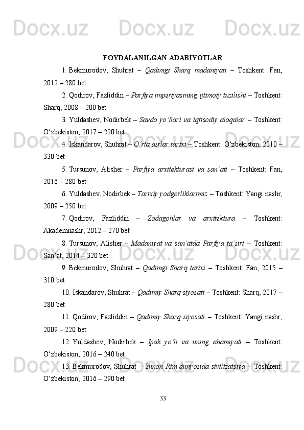 FOYDALANILGAN ADABIYOTLAR
1. Bekmurodov,   Shuhrat   –   Qadimgi   Sharq   madaniyati   –   Toshkent:   Fan,
2012 – 280 bet
2. Qodirov, Fazliddin –  Parfiya imperiyasining ijtimoiy tuzilishi  – Toshkent:
Sharq, 2008 – 200 bet
3. Yuldashev,   Nodirbek   –   Savdo   yo‘llari   va   iqtisodiy   aloqalar   –   Toshkent:
O‘zbekiston, 2017 – 220 bet
4. Iskandarov, Shuhrat –  O‘rta asrlar tarixi  – Toshkent: O‘zbekiston, 2010 –
330 bet
5. Tursunov,   Alisher   –   Parfiya   arxitekturasi   va   san’ati   –   Toshkent:   Fan,
2016 – 280 bet
6. Yuldashev, Nodirbek –  Tarixiy yodgorliklarimiz  – Toshkent: Yangi nashr,
2009 – 250 bet
7. Qodirov,   Fazliddin   –   Zodagonlar   va   arxitektura   –   Toshkent:
Akademnashr, 2012 – 270 bet
8. Tursunov,   Alisher   –   Madaniyat   va   san’atda   Parfiya   ta’siri   –   Toshkent:
San’at, 2014 – 320 bet
9. Bekmurodov,   Shuhrat   –   Qadimgi   Sharq   tarixi   –   Toshkent:   Fan,   2015   –
310 bet
10. Iskandarov, Shuhrat –  Qadimiy Sharq siyosati  – Toshkent: Sharq, 2017 –
280 bet
11. Qodirov,   Fazliddin  –   Qadimiy  Sharq   siyosati   –   Toshkent:   Yangi   nashr,
2009 – 220 bet
12. Yuldashev,   Nodirbek   –   Ipak   yo‘li   va   uning   ahamiyati   –   Toshkent:
O‘zbekiston, 2016 – 240 bet
13. Bekmurodov, Shuhrat –   Yunon-Rim dunyosida sivilizatsiya   – Toshkent:
O‘zbekiston, 2016 – 290 bet
33 