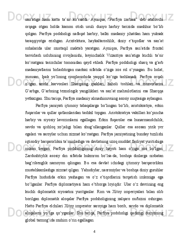 san’atiga   ham   katta   ta’sir   ko‘rsatdi.   Ayniqsa,   “Parfiya   zarbasi”   deb   ataluvchi
orqaga   otgan   holda   kamon   otish   usuli   dunyo   harbiy   tarixida   mashhur   bo‘lib
qolgan.   Parfiya   podsholigi   nafaqat   harbiy,   balki   madaniy   jihatdan   ham   yuksak
taraqqiyotga   erishgan.   Arxitektura,   haykaltaroshlik,   diniy   e’tiqodlar   va   san’at
sohalarida   ular   mustaqil   maktab   yaratgan.   Ayniqsa,   Parfiya   san’atida   frontal
tasvirlash   uslubining   rivojlanishi,   keyinchalik   Vizantiya   san’atiga   kuchli   ta’sir
ko‘rsatgani   tarixchilar   tomonidan   qayd   etiladi.   Parfiya   podsholigi   sharq   va   g‘arb
madaniyatlarini   birlashtirgan   markaz   sifatida   o‘ziga   xos   rol   o‘ynagan.   Bu   holat,
xususan,   Ipak   yo‘lining   rivojlanishida   yaqqol   ko‘zga   tashlanadi.   Parfiya   orqali
o‘tgan   savdo   karvonlari   Sharqning   ipaklari,   baholi   toshlari   va   ziravorlarini
G‘arbga,   G‘arbning   texnologik   yangiliklari   va   san’at   mahsulotlarini   esa   Sharqqa
yetkazgan. Shu tariqa, Parfiya madaniy almashinuvning asosiy nuqtasiga aylangan.
Parfiya   jamiyati   ijtimoiy   tabaqalarga   bo‘lingan   bo‘lib,   aristokratiya,   erkin
fuqarolar va qullar qatlamlaridan tashkil  topgan. Aristokratiya vakillari ko‘pincha
harbiy   va   siyosiy   lavozimlarni   egallagan.   Erkin   fuqarolar   esa   hunarmandchilik,
savdo   va   qishloq   xo‘jaligi   bilan   shug‘ullanganlar.   Qullar   esa   asosan   yirik   yer
egalari va saroylar uchun xizmat ko‘rsatgan. Parfiya jamiyatining bunday tuzilishi
iqtisodiy barqarorlikni ta’minlashga va davlatning uzoq muddat faoliyat yuritishiga
imkon   bergan.   Parfiya   podsholigining   diniy   hayoti   ham   o‘ziga   xos   bo‘lgan.
Zardushtiylik   asosiy   din   sifatida   hukmron   bo‘lsa-da,   boshqa   dinlarga   nisbatan
bag‘rikenglik   namoyon   qilingan.   Bu   esa   davlat   ichidagi   ijtimoiy   barqarorlikni
mustahkamlashga xizmat qilgan. Yahudiylar, nasroniylar va boshqa diniy guruhlar
Parfiya   hududida   erkin   yashagan   va   o‘z   e’tiqodlarini   tarqatish   imkoniga   ega
bo‘lganlar.   Parfiya   diplomatiyasi   ham   e’tiborga   loyiqdir.   Ular   o‘z   davrining   eng
kuchli   diplomatik   siyosatini   yuritganlar.   Rim   va   Xitoy   imperiyalari   bilan   olib
borilgan   diplomatik   aloqalar   Parfiya   podsholigining   xalqaro   nufuzini   oshirgan.
Hatto   Parfiya   elchilari   Xitoy   imperator   saroyiga   ham   borib,   savdo   va   diplomatik
aloqalarni   yo‘lga   qo‘yganlar.   Shu   tariqa,   Parfiya   podsholigi   qadimgi   dunyoning
global tarmog‘ida muhim o‘rin egallagan.
4 