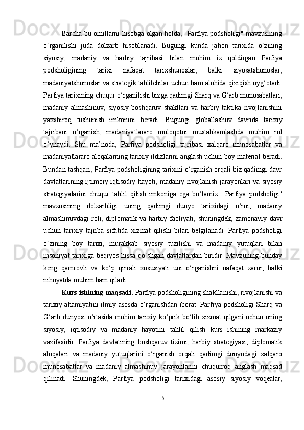 Barcha bu omillarni hisobga olgan holda, "Parfiya podsholigi" mavzusining
o‘rganilishi   juda   dolzarb   hisoblanadi.   Bugungi   kunda   jahon   tarixida   o‘zining
siyosiy,   madaniy   va   harbiy   tajribasi   bilan   muhim   iz   qoldirgan   Parfiya
podsholigining   tarixi   nafaqat   tarixshunoslar,   balki   siyosatshunoslar,
madaniyatshunoslar va strategik tahlilchilar uchun ham alohida qiziqish uyg‘otadi.
Parfiya tarixining chuqur o‘rganilishi bizga qadimgi Sharq va G‘arb munosabatlari,
madaniy   almashinuv,   siyosiy   boshqaruv   shakllari   va   harbiy   taktika   rivojlanishini
yaxshiroq   tushunish   imkonini   beradi.   Bugungi   globallashuv   davrida   tarixiy
tajribani   o‘rganish,   madaniyatlararo   muloqotni   mustahkamlashda   muhim   rol
o‘ynaydi.   Shu   ma’noda,   Parfiya   podsholigi   tajribasi   xalqaro   munosabatlar   va
madaniyatlararo aloqalarning tarixiy ildizlarini anglash uchun boy material beradi.
Bundan tashqari, Parfiya podsholigining tarixini o‘rganish orqali biz qadimgi davr
davlatlarining ijtimoiy-iqtisodiy hayoti, madaniy rivojlanish jarayonlari va siyosiy
strategiyalarini   chuqur   tahlil   qilish   imkoniga   ega   bo‘lamiz.   "Parfiya   podsholigi"
mavzusining   dolzarbligi   uning   qadimgi   dunyo   tarixidagi   o‘rni,   madaniy
almashinuvdagi   roli,   diplomatik   va   harbiy   faoliyati,   shuningdek,   zamonaviy   davr
uchun   tarixiy   tajriba   sifatida   xizmat   qilishi   bilan   belgilanadi.   Parfiya   podsholigi
o‘zining   boy   tarixi,   murakkab   siyosiy   tuzilishi   va   madaniy   yutuqlari   bilan
insoniyat tarixiga beqiyos hissa qo‘shgan davlatlardan biridir. Mavzuning bunday
keng   qamrovli   va   ko‘p   qirrali   xususiyati   uni   o‘rganishni   nafaqat   zarur,   balki
nihoyatda muhim ham qiladi.
Kurs ishining  maqsadi.  Parfiya podsholigining shakllanishi, rivojlanishi va
tarixiy ahamiyatini  ilmiy asosda  o‘rganishdan iborat. Parfiya podsholigi  Sharq va
G‘arb dunyosi o‘rtasida muhim tarixiy ko‘prik bo‘lib xizmat qilgani uchun uning
siyosiy,   iqtisodiy   va   madaniy   hayotini   tahlil   qilish   kurs   ishining   markaziy
vazifasidir.   Parfiya   davlatining   boshqaruv   tizimi,   harbiy   strategiyasi,   diplomatik
aloqalari   va   madaniy   yutuqlarini   o‘rganish   orqali   qadimgi   dunyodagi   xalqaro
munosabatlar   va   madaniy   almashinuv   jarayonlarini   chuqurroq   anglash   maqsad
qilinadi.   Shuningdek,   Parfiya   podsholigi   tarixidagi   asosiy   siyosiy   voqealar,
5 