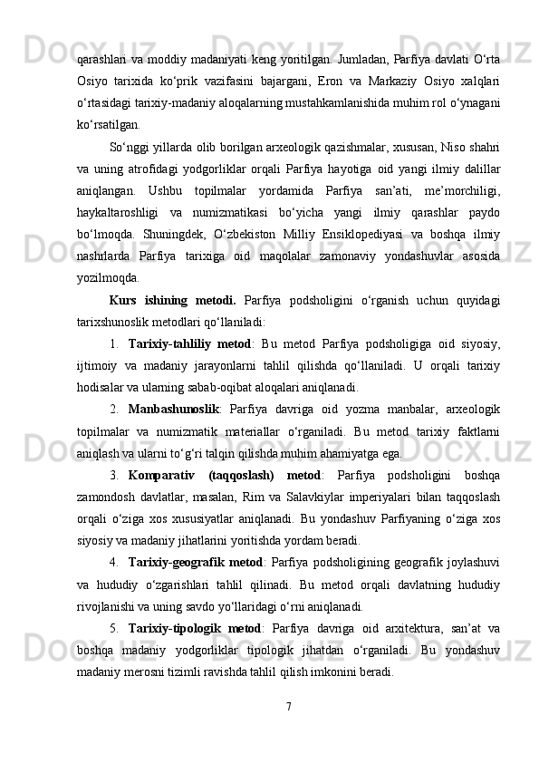 qarashlari va moddiy madaniyati  keng yoritilgan. Jumladan, Parfiya davlati  O‘rta
Osiyo   tarixida   ko‘prik   vazifasini   bajargani,   Eron   va   Markaziy   Osiyo   xalqlari
o‘rtasidagi tarixiy-madaniy aloqalarning mustahkamlanishida muhim rol o‘ynagani
ko‘rsatilgan.
So‘nggi yillarda olib borilgan arxeologik qazishmalar, xususan, Niso shahri
va   uning   atrofidagi   yodgorliklar   orqali   Parfiya   hayotiga   oid   yangi   ilmiy   dalillar
aniqlangan.   Ushbu   topilmalar   yordamida   Parfiya   san’ati,   me’morchiligi,
haykaltaroshligi   va   numizmatikasi   bo‘yicha   yangi   ilmiy   qarashlar   paydo
bo‘lmoqda.   Shuningdek,   O‘zbekiston   Milliy   Ensiklopediyasi   va   boshqa   ilmiy
nashrlarda   Parfiya   tarixiga   oid   maqolalar   zamonaviy   yondashuvlar   asosida
yozilmoqda.
Kurs   ishining   metodi.   Parfiya   podsholigini   o‘rganish   uchun   quyidagi
tarixshunoslik metodlari qo‘llaniladi:
1. Tarixiy-tahliliy   metod :   Bu   metod   Parfiya   podsholigiga   oid   siyosiy,
ijtimoiy   va   madaniy   jarayonlarni   tahlil   qilishda   qo‘llaniladi.   U   orqali   tarixiy
hodisalar va ularning sabab-oqibat aloqalari aniqlanadi.
2. Manbashunoslik :   Parfiya   davriga   oid   yozma   manbalar,   arxeologik
topilmalar   va   numizmatik   materiallar   o‘rganiladi.   Bu   metod   tarixiy   faktlarni
aniqlash va ularni to‘g‘ri talqin qilishda muhim ahamiyatga ega.
3. Komparativ   (taqqoslash)   metod :   Parfiya   podsholigini   boshqa
zamondosh   davlatlar,   masalan,   Rim   va   Salavkiylar   imperiyalari   bilan   taqqoslash
orqali   o‘ziga   xos   xususiyatlar   aniqlanadi.   Bu   yondashuv   Parfiyaning   o‘ziga   xos
siyosiy va madaniy jihatlarini yoritishda yordam beradi.
4. Tarixiy-geografik   metod :   Parfiya   podsholigining   geografik   joylashuvi
va   hududiy   o‘zgarishlari   tahlil   qilinadi.   Bu   metod   orqali   davlatning   hududiy
rivojlanishi va uning savdo yo‘llaridagi o‘rni aniqlanadi.
5. Tarixiy-tipologik   metod :   Parfiya   davriga   oid   arxitektura,   san’at   va
boshqa   madaniy   yodgorliklar   tipologik   jihatdan   o‘rganiladi.   Bu   yondashuv
madaniy merosni tizimli ravishda tahlil qilish imkonini beradi.
7 