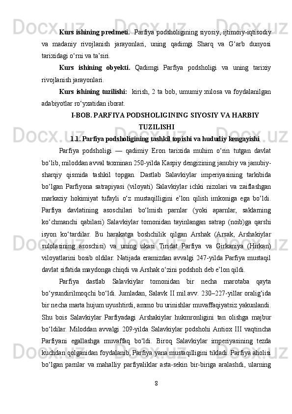 Kurs ishining predmeti.    Parfiya podsholigining siyosiy, ijtimoiy-iqtisodiy
va   madaniy   rivojlanish   jarayonlari,   uning   qadimgi   Sharq   va   G‘arb   dunyosi
tarixidagi o‘rni va ta’siri.
Kurs   ishining   obyekti.   Qadimgi   Parfiya   podsholigi   va   uning   tarixiy
rivojlanish jarayonlari.
Kurs ishining tuzilishi:    kirish, 2 ta bob, umumiy xulosa va foydalanilgan
adabiyotlar ro‘yxatidan iborat.
I-BOB.  PARFIYA PODSHOLIGINING SIYOSIY VA HARBIY
TUZILISHI
1.1.   Parfiya podsholigining tashkil topishi va hududiy kengayishi
Parfiya   podsholigi   —   qadimiy   Eron   tarixida   muhim   o‘rin   tutgan   davlat
bo‘lib, miloddan avval taxminan 250-yilda Kaspiy dengizining janubiy va janubiy-
sharqiy   qismida   tashkil   topgan.   Dastlab   Salavkiylar   imperiyasining   tarkibida
bo‘lgan   Parfiyona   satrapiyasi   (viloyati)   Salavkiylar   ichki   nizolari   va   zaiflashgan
markaziy   hokimiyat   tufayli   o‘z   mustaqilligini   e’lon   qilish   imkoniga   ega   bo‘ldi.
Parfiya   davlatining   asoschilari   bo‘lmish   parnlar   (yoki   aparnlar,   saklarning
ko‘chmanchi   qabilasi)   Salavkiylar   tomonidan   tayinlangan   satrap   (noib)ga   qarshi
isyon   ko‘tardilar.   Bu   harakatga   boshchilik   qilgan   Arshak   (Arsak,   Arshakiylar
sulolasining   asoschisi)   va   uning   ukasi   Tiridat   Parfiya   va   Girkaniya   (Hirkan)
viloyatlarini   bosib  oldilar.  Natijada eramizdan  avvalgi   247-yilda  Parfiya  mustaqil
davlat sifatida maydonga chiqdi va Arshak o‘zini podshoh deb e’lon qildi.
Parfiya   dastlab   Salavkiylar   tomonidan   bir   necha   marotaba   qayta
bo‘ysundirilmoqchi bo‘ldi. Jumladan, Salavk II mil.avv. 230–227-yillar oralig‘ida
bir necha marta hujum uyushtirdi, ammo bu urinishlar muvaffaqiyatsiz yakunlandi.
Shu   bois   Salavkiylar   Parfiyadagi   Arshakiylar   hukmronligini   tan   olishga   majbur
bo‘ldilar.   Miloddan   avvalgi   209-yilda   Salavkiylar   podshohi   Antiox   III   vaqtincha
Parfiyani   egallashga   muvaffaq   bo‘ldi.   Biroq   Salavkiylar   imperiyasining   tezda
kuchdan qolganidan foydalanib, Parfiya yana mustaqilligini tikladi. Parfiya aholisi
bo‘lgan   parnlar   va   mahalliy   parfiyaliklar   asta-sekin   bir-biriga   aralashdi,   ularning
8 