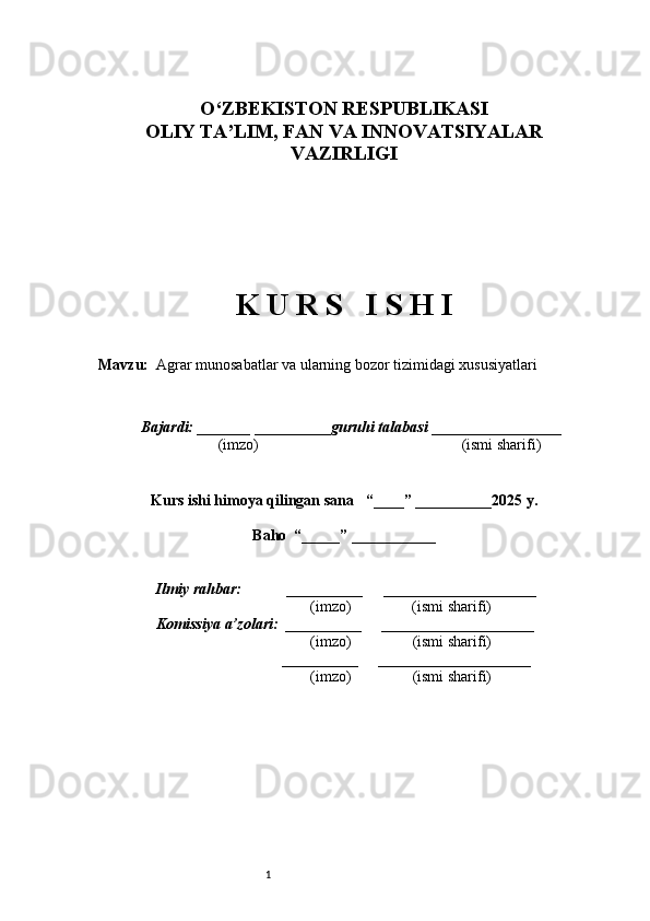 1O ‘ ZBEKISTON RESPUBLIKASI 
OLIY TA ’ LIM , FAN VA INNOVATSIYALAR
VAZIRLIGI
 
 
K U R S   I S H I
Mavzu:     Agrar munosabatlar va ularning bozor tizimidagi xususiyatlari
 
  Bajardi: _______  ____ _____ _ guruhi talabasi  ______ ___ ________
  (imzo)                                                       (ismi sharifi)
  
Kurs ishi himoya qilingan sana     “____” __ ___ _____20 25  y.
Baho  “_____” ____ __ _____
      Ilmiy rahbar:            __________      ____________________ 
                (imzo)                (ismi sharifi)
     Komissiya a’zolari:   __________      ____________________ 
                (imzo)                  (ismi sharifi)
                                       __________      ____________________ 
                 (imzo)                  (ismi sharifi) 