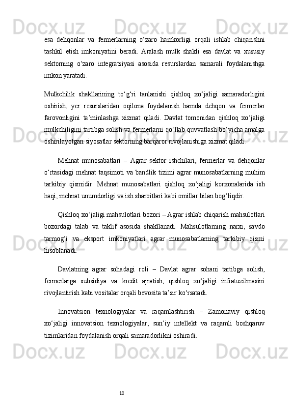 10esa   dehqonlar   va   fermerlarning   o‘zaro   hamkorligi   orqali   ishlab   chiqarishni
tashkil   etish   imkoniyatini   beradi.   Aralash   mulk   shakli   esa   davlat   va   xususiy
sektorning   o‘zaro   integratsiyasi   asosida   resurslardan   samarali   foydalanishga
imkon yaratadi.
Mulkchilik   shakllarining   to‘g‘ri   tanlanishi   qishloq   xo‘jaligi   samaradorligini
oshirish,   yer   resurslaridan   oqilona   foydalanish   hamda   dehqon   va   fermerlar
farovonligini   ta’minlashga   xizmat   qiladi.   Davlat   tomonidan   qishloq   xo‘jaligi
mulkchiligini tartibga solish va fermerlarni qo‘llab-quvvatlash bo‘yicha amalga
oshirilayotgan siyosatlar sektorning barqaror rivojlanishiga xizmat qiladi.
Mehnat   munosabatlari   –   Agrar   sektor   ishchilari,   fermerlar   va   dehqonlar
o‘rtasidagi   mehnat   taqsimoti   va  bandlik  tizimi   agrar  munosabatlarning   muhim
tarkibiy   qismidir.   Mehnat   munosabatlari   qishloq   xo‘jaligi   korxonalarida   ish
haqi, mehnat unumdorligi va ish sharoitlari kabi omillar bilan bog‘liqdir.
Qishloq xo‘jaligi mahsulotlari bozori  – Agrar ishlab chiqarish mahsulotlari
bozordagi   talab   va   taklif   asosida   shakllanadi.   Mahsulotlarning   narxi,   savdo
tarmog‘i   va   eksport   imkoniyatlari   agrar   munosabatlarning   tarkibiy   qismi
hisoblanadi.
Davlatning   agrar   sohadagi   roli   –   Davlat   agrar   sohani   tartibga   solish,
fermerlarga   subsidiya   va   kredit   ajratish,   qishloq   xo‘jaligi   infratuzilmasini
rivojlantirish kabi vositalar orqali bevosita ta’sir ko‘rsatadi.
Innovatsion   texnologiyalar   va   raqamlashtirish   –   Zamonaviy   qishloq
xo‘jaligi   innovatsion   texnologiyalar,   sun’iy   intellekt   va   raqamli   boshqaruv
tizimlaridan foydalanish orqali samaradorlikni oshiradi. 