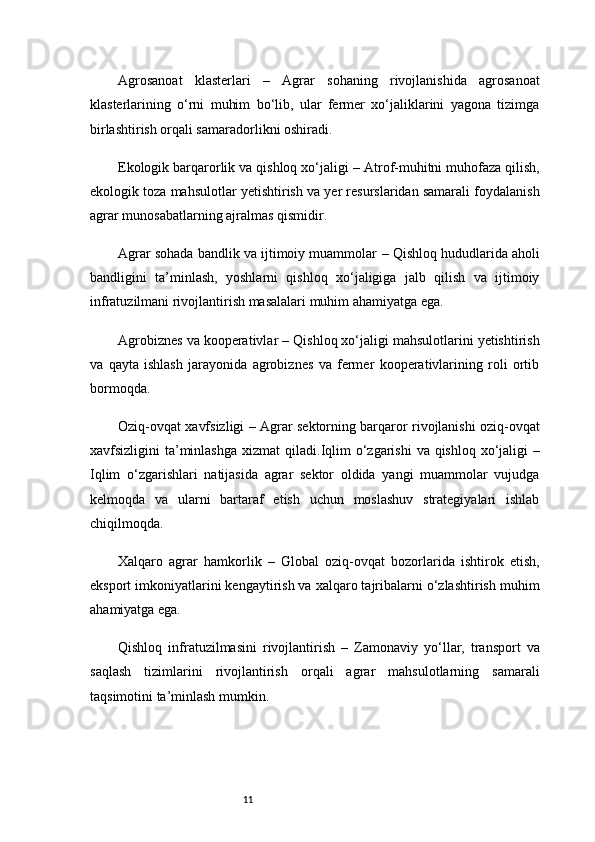 11Agrosanoat   klasterlari   –   Agrar   sohaning   rivojlanishida   agrosanoat
klasterlarining   o‘rni   muhim   bo‘lib,   ular   fermer   xo‘jaliklarini   yagona   tizimga
birlashtirish orqali samaradorlikni oshiradi.
Ekologik barqarorlik va qishloq xo‘jaligi  – Atrof-muhitni muhofaza qilish,
ekologik toza mahsulotlar yetishtirish va yer resurslaridan samarali foydalanish
agrar munosabatlarning ajralmas qismidir.
Agrar sohada bandlik va ijtimoiy muammolar  – Qishloq hududlarida aholi
bandligini   ta’minlash,   yoshlarni   qishloq   xo‘jaligiga   jalb   qilish   va   ijtimoiy
infratuzilmani rivojlantirish masalalari muhim ahamiyatga ega.
Agrobiznes va kooperativlar  – Qishloq xo‘jaligi mahsulotlarini yetishtirish
va   qayta   ishlash   jarayonida   agrobiznes   va   fermer   kooperativlarining   roli   ortib
bormoqda.
Oziq-ovqat xavfsizligi   – Agrar sektorning barqaror rivojlanishi oziq-ovqat
xavfsizligini ta’minlashga xizmat  qiladi. Iqlim  o‘zgarishi  va qishloq xo‘jaligi   –
Iqlim   o‘zgarishlari   natijasida   agrar   sektor   oldida   yangi   muammolar   vujudga
kelmoqda   va   ularni   bartaraf   etish   uchun   moslashuv   strategiyalari   ishlab
chiqilmoqda.
Xalqaro   agrar   hamkorlik   –   Global   oziq-ovqat   bozorlarida   ishtirok   etish,
eksport imkoniyatlarini kengaytirish va xalqaro tajribalarni o‘zlashtirish muhim
ahamiyatga ega.
Qishloq   infratuzilmasini   rivojlantirish   –   Zamonaviy   yo‘llar,   transport   va
saqlash   tizimlarini   rivojlantirish   orqali   agrar   mahsulotlarning   samarali
taqsimotini ta’minlash mumkin. 