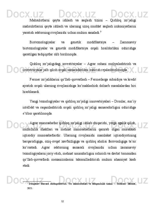 12Mahsulotlarni   qayta   ishlash   va   saqlash   tizimi   –   Qishloq   xo‘jaligi
mahsulotlarini   qayta   ishlash   va   ularning   uzoq   muddat   saqlash   imkoniyatlarini
yaratish sektorning rivojlanishi uchun muhim sanaladi. 3
Biotexnologiyalar   va   genetik   modifikatsiya   –   Zamonaviy
biotexnologiyalar   va   genetik   modifikatsiya   orqali   hosildorlikni   oshirishga
qaratilgan tadqiqotlar olib borilmoqda.
Qishloq   xo‘jaligidagi   investitsiyalar   –   Agrar   sohani   moliyalashtirish   va
investitsiyalar jalb qilish orqali samaradorlikni oshirish rejalashtirilmoqda.
Fermer xo‘jaliklarini qo‘llab-quvvatlash  – Fermerlarga subsidiya va kredit
ajratish   orqali   ularning   rivojlanishiga   ko‘maklashish   dolzarb   masalalardan   biri
hisoblanadi.
Yangi texnologiyalar va qishloq xo‘jaligi innovatsiyalari  – Dronlar, sun’iy
intellekt   va   raqamlashtirish   orqali   qishloq   xo‘jaligi   samaradorligini   oshirishga
e’tibor qaratilmoqda.
Agrar munosabatlar qishloq xo‘jaligi ishlab chiqarishi, yerga egalik qilish,
mulkchilik   shakllari   va   mehnat   munosabatlarini   qamrab   olgan   murakkab
iqtisodiy   munosabatlardir.   Ularning   rivojlanishi   mamlakat   iqtisodiyotining
barqarorligiga,   oziq-ovqat   xavfsizligiga   va   qishloq   aholisi   farovonligiga   ta’sir
ko‘rsatadi.   Agrar   sektorning   samarali   rivojlanishi   uchun   zamonaviy
texnologiyalarni joriy etish, mehnat unumdorligini oshirish va davlat tomonidan
qo‘llab-quvvatlash   mexanizmlarini   takomillashtirish   muhim   ahamiyat   kasb
etadi.
3
  Dehqonov   Sherzod   Abduqodirovich.   Yer   munosabatlari   va   dehqonchilik   tizimi.   –   Toshkent:   Mehnat,
2021. 