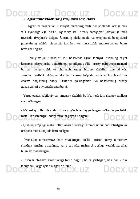 131.2. Agrar munosabatlarning rivojlanish bosqichlari
Agrar   munosabatlar   insoniyat   tarixining   turli   bosqichlarida   o‘ziga   xos
xususiyatlarga   ega   bo‘lib,   iqtisodiy   va   ijtimoiy   taraqqiyot   jarayoniga   mos
ravishda   rivojlanib   kelgan.   Ularning   shakllanishi   va   rivojlanish   bosqichlari
jamiyatning   ishlab   chiqarish   kuchlari   va   mulkchilik   munosabatlari   bilan
bevosita bog‘liq.
Tabiiy   xo‘jalik   bosqichi   Bu   bosqichda   agrar   faoliyat   insonning   hayot
kechirish  ehtiyojlarini  qondirishga   qaratilgan  bo‘lib,  asosiy   oziq-ovqat   manbai
bo‘lgan   dehqonchilik   va   chorvachilikning   ibtidoiy   shakllari   mavjud   edi.
Insonlar   dastlabki   dehqonchilik   tajribalarini   to‘plab,   yerga   ishlov   berish   va
chorva   boqishning   oddiy   usullarini   qo‘llaganlar.   Bu   bosqichning   asosiy
xususiyatlari quyidagilardan iborat:
- Yerga egalik qabilaviy va jamoaviy shaklda bo‘lib, hech kim shaxsiy mulkka
ega bo‘lmagan.
- Mehnat qurollari dastlab tosh va yog‘ochdan tayyorlangan bo‘lsa, keyinchalik
metalldan ishlangan oddiy qurollar paydo bo‘lgan.
- Qishloq xo‘jaligi mahsulotlari asosan oilaviy iste’mol uchun yetishtirilgan va
ortiqcha mahsulot juda kam bo‘lgan.
-   Mahsulot   almashinuvi   kam   rivojlangan   bo‘lib,   asosan   tabiiy   almashuv
shaklida   amalga   oshirilgan,   ya’ni   ortiqcha   mahsulot   boshqa   kerakli   narsalar
bilan ayirboshlangan.
-   Insonlar   ob-havo   sharoitlariga   to‘liq   bog‘liq   holda   yashagan,   hosildorlik   esa
tabiiy omillarga qarab o‘zgarib turgan. 