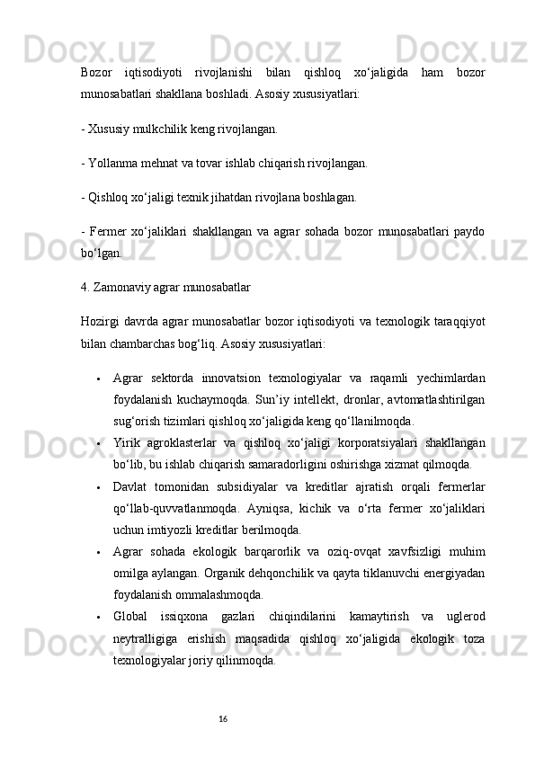 16Bozor   iqtisodiyoti   rivojlanishi   bilan   qishloq   xo‘jaligida   ham   bozor
munosabatlari shakllana boshladi. Asosiy xususiyatlari:
- Xususiy mulkchilik keng rivojlangan.
- Yollanma mehnat va tovar ishlab chiqarish rivojlangan.
- Qishloq xo‘jaligi texnik jihatdan rivojlana boshlagan.
-   Fermer   xo‘jaliklari   shakllangan   va   agrar   sohada   bozor   munosabatlari   paydo
bo‘lgan.
4. Zamonaviy agrar munosabatlar
Hozirgi  davrda agrar  munosabatlar  bozor  iqtisodiyoti  va texnologik taraqqiyot
bilan chambarchas bog‘liq. Asosiy xususiyatlari:
 Agrar   sektorda   innovatsion   texnologiyalar   va   raqamli   yechimlardan
foydalanish   kuchaymoqda.   Sun’iy   intellekt,   dronlar,   avtomatlashtirilgan
sug‘orish tizimlari qishloq xo‘jaligida keng qo‘llanilmoqda.
 Yirik   agroklasterlar   va   qishloq   xo‘jaligi   korporatsiyalari   shakllangan
bo‘lib, bu ishlab chiqarish samaradorligini oshirishga xizmat qilmoqda.
 Davlat   tomonidan   subsidiyalar   va   kreditlar   ajratish   orqali   fermerlar
qo‘llab-quvvatlanmoqda.   Ayniqsa,   kichik   va   o‘rta   fermer   xo‘jaliklari
uchun imtiyozli kreditlar berilmoqda.
 Agrar   sohada   ekologik   barqarorlik   va   oziq-ovqat   xavfsizligi   muhim
omilga aylangan. Organik dehqonchilik va qayta tiklanuvchi energiyadan
foydalanish ommalashmoqda.
 Global   issiqxona   gazlari   chiqindilarini   kamaytirish   va   uglerod
neytralligiga   erishish   maqsadida   qishloq   xo‘jaligida   ekologik   toza
texnologiyalar joriy qilinmoqda. 