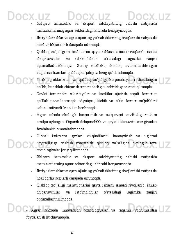 17 Xalqaro   hamkorlik   va   eksport   salohiyatining   oshishi   natijasida
mamlakatlarning agrar sektoridagi ishtiroki kengaymoqda.
 Ilmiy izlanishlar va agroinjiniring yo‘nalishlarining rivojlanishi natijasida
hosildorlik sezilarli darajada oshmoqda.
 Qishloq   xo‘jaligi   mahsulotlarini   qayta   ishlash   sanoati   rivojlanib,   ishlab
chiqaruvchilar   va   iste’molchilar   o‘rtasidagi   logistika   zanjiri
optimallashtirilmoqda.   Sun’iy   intellekt,   dronlar,   avtomatlashtirilgan
sug‘orish tizimlari qishloq xo‘jaligida keng qo‘llanilmoqda.
 Yirik   agroklasterlar   va   qishloq   xo‘jaligi   korporatsiyalari   shakllangan
bo‘lib, bu ishlab chiqarish samaradorligini oshirishga xizmat qilmoqda.
 Davlat   tomonidan   subsidiyalar   va   kreditlar   ajratish   orqali   fermerlar
qo‘llab-quvvatlanmoqda.   Ayniqsa,   kichik   va   o‘rta   fermer   xo‘jaliklari
uchun imtiyozli kreditlar berilmoqda.
 Agrar   sohada   ekologik   barqarorlik   va   oziq-ovqat   xavfsizligi   muhim
omilga aylangan. Organik dehqonchilik va qayta tiklanuvchi energiyadan
foydalanish ommalashmoqda.
 Global   issiqxona   gazlari   chiqindilarini   kamaytirish   va   uglerod
neytralligiga   erishish   maqsadida   qishloq   xo‘jaligida   ekologik   toza
texnologiyalar joriy qilinmoqda.
 Xalqaro   hamkorlik   va   eksport   salohiyatining   oshishi   natijasida
mamlakatlarning agrar sektoridagi ishtiroki kengaymoqda.
 Ilmiy izlanishlar va agroinjiniring yo‘nalishlarining rivojlanishi natijasida
hosildorlik sezilarli darajada oshmoqda.
 Qishloq   xo‘jaligi   mahsulotlarini   qayta   ishlash   sanoati   rivojlanib,   ishlab
chiqaruvchilar   va   iste’molchilar   o‘rtasidagi   logistika   zanjiri
optimallashtirilmoqda.
-   Agrar   sektorda   innovatsion   texnologiyalar   va   raqamli   yechimlardan
foydalanish kuchaymoqda. 