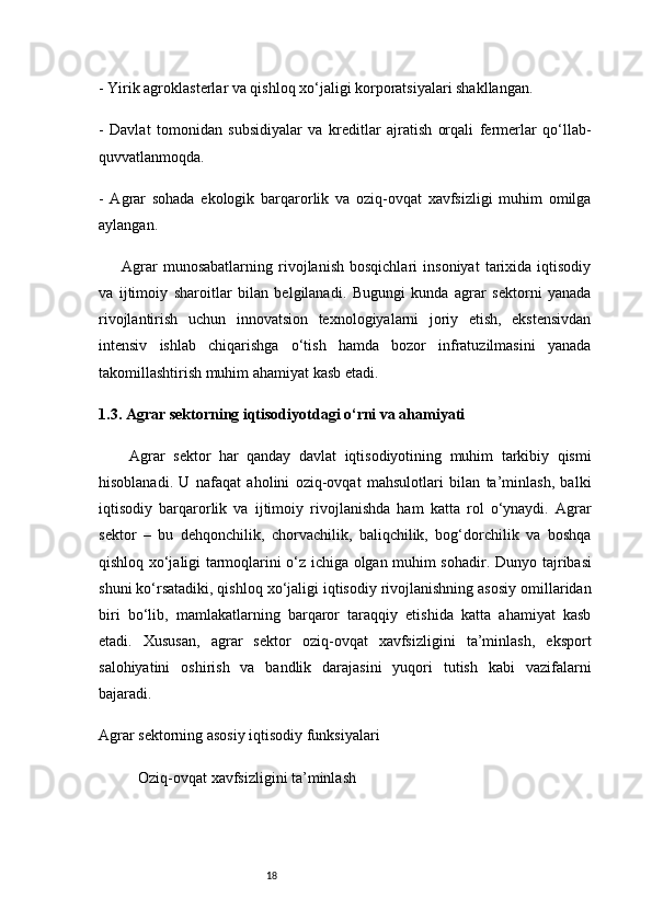 18- Yirik agroklasterlar va qishloq xo‘jaligi korporatsiyalari shakllangan.
-   Davlat   tomonidan   subsidiyalar   va   kreditlar   ajratish   orqali   fermerlar   qo‘llab-
quvvatlanmoqda.
-   Agrar   sohada   ekologik   barqarorlik   va   oziq-ovqat   xavfsizligi   muhim   omilga
aylangan.
Agrar   munosabatlarning   rivojlanish   bosqichlari   insoniyat   tarixida   iqtisodiy
va   ijtimoiy   sharoitlar   bilan   belgilanadi.   Bugungi   kunda   agrar   sektorni   yanada
rivojlantirish   uchun   innovatsion   texnologiyalarni   joriy   etish,   ekstensivdan
intensiv   ishlab   chiqarishga   o‘tish   hamda   bozor   infratuzilmasini   yanada
takomillashtirish muhim ahamiyat kasb etadi.
1.3. Agrar sektorning iqtisodiyotdagi o‘rni va ahamiyati
Agrar   sektor   har   qanday   davlat   iqtisodiyotining   muhim   tarkibiy   qismi
hisoblanadi.   U   nafaqat   aholini   oziq-ovqat   mahsulotlari   bilan   ta’minlash,   balki
iqtisodiy   barqarorlik   va   ijtimoiy   rivojlanishda   ham   katta   rol   o‘ynaydi.   Agrar
sektor   –   bu   dehqonchilik,   chorvachilik,   baliqchilik,   bog‘dorchilik   va   boshqa
qishloq xo‘jaligi tarmoqlarini o‘z ichiga olgan muhim sohadir.   Dunyo tajribasi
shuni ko‘rsatadiki, qishloq xo‘jaligi iqtisodiy rivojlanishning asosiy omillaridan
biri   bo‘lib,   mamlakatlarning   barqaror   taraqqiy   etishida   katta   ahamiyat   kasb
etadi.   Xususan,   agrar   sektor   oziq-ovqat   xavfsizligini   ta’minlash,   eksport
salohiyatini   oshirish   va   bandlik   darajasini   yuqori   tutish   kabi   vazifalarni
bajaradi.
Agrar sektorning asosiy iqtisodiy funksiyalari
Oziq-ovqat xavfsizligini ta’minlash 