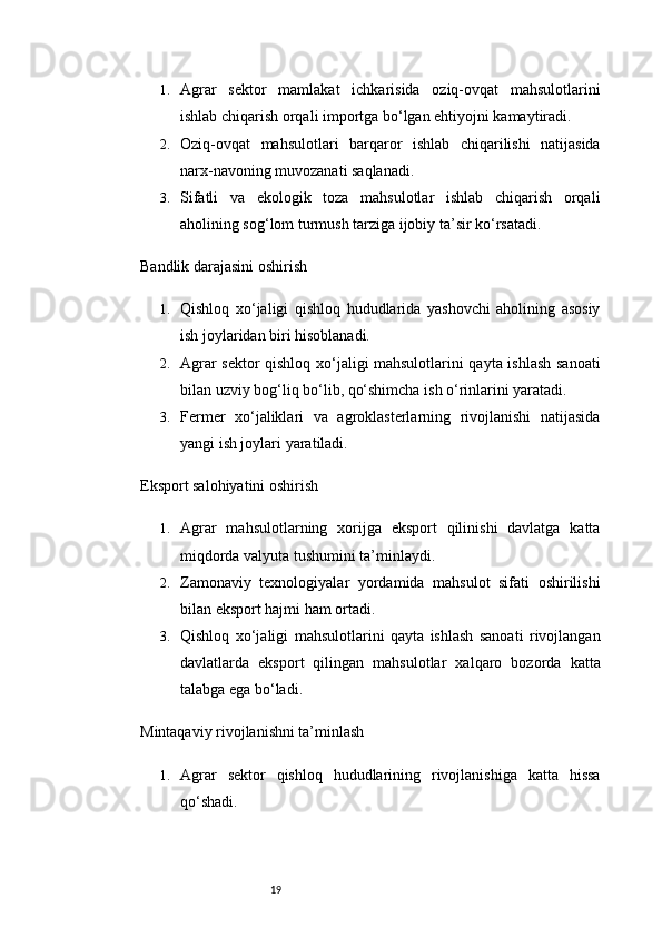 191. Agrar   sektor   mamlakat   ichkarisida   oziq-ovqat   mahsulotlarini
ishlab chiqarish orqali importga bo‘lgan ehtiyojni kamaytiradi.
2. Oziq-ovqat   mahsulotlari   barqaror   ishlab   chiqarilishi   natijasida
narx-navoning muvozanati saqlanadi.
3. Sifatli   va   ekologik   toza   mahsulotlar   ishlab   chiqarish   orqali
aholining sog‘lom turmush tarziga ijobiy ta’sir ko‘rsatadi.
Bandlik darajasini oshirish
1. Qishloq   xo‘jaligi   qishloq   hududlarida   yashovchi   aholining   asosiy
ish joylaridan biri hisoblanadi.
2. Agrar sektor qishloq xo‘jaligi mahsulotlarini qayta ishlash sanoati
bilan uzviy bog‘liq bo‘lib, qo‘shimcha ish o‘rinlarini yaratadi.
3. Fermer   xo‘jaliklari   va   agroklasterlarning   rivojlanishi   natijasida
yangi ish joylari yaratiladi.
Eksport salohiyatini oshirish
1. Agrar   mahsulotlarning   xorijga   eksport   qilinishi   davlatga   katta
miqdorda valyuta tushumini ta’minlaydi.
2. Zamonaviy   texnologiyalar   yordamida   mahsulot   sifati   oshirilishi
bilan eksport hajmi ham ortadi.
3. Qishloq   xo‘jaligi   mahsulotlarini   qayta   ishlash   sanoati   rivojlangan
davlatlarda   eksport   qilingan   mahsulotlar   xalqaro   bozorda   katta
talabga ega bo‘ladi.
Mintaqaviy rivojlanishni ta’minlash
1. Agrar   sektor   qishloq   hududlarining   rivojlanishiga   katta   hissa
qo‘shadi. 