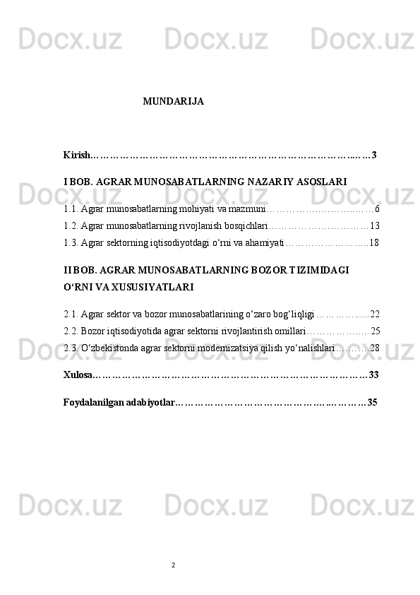 2MUNDARIJA 
Kirish ……………………………………………………………………..……3
I BOB. AGRAR MUNOSABATLARNING NAZARIY ASOSLARI
1.1. Agrar munosabatlarning mohiyati va mazmuni …………….….……..……6
1.2. Agrar munosabatlarning rivojlanish bosqichlari ……………….…………13
1.3. Agrar sektorning iqtisodiyotdagi o‘rni va ahamiyati ……………………..18
II BOB. AGRAR MUNOSABATLARNING BOZOR TIZIMIDAGI 
O‘RNI VA XUSUSIYATLARI
2.1. Agrar sektor va bozor munosabatlarining o‘zaro bog‘liqligi …………......22
2.2. Bozor iqtisodiyotida agrar sektorni rivojlantirish omillari ……………..…25
2.3. O‘zbekistonda agrar sektorni modernizatsiya qilish yo‘nalishlari ….…….28
Xulosa …………………………………………………………………………33
Foydalanilgan adabiyotlar …………………………………….….…………35 