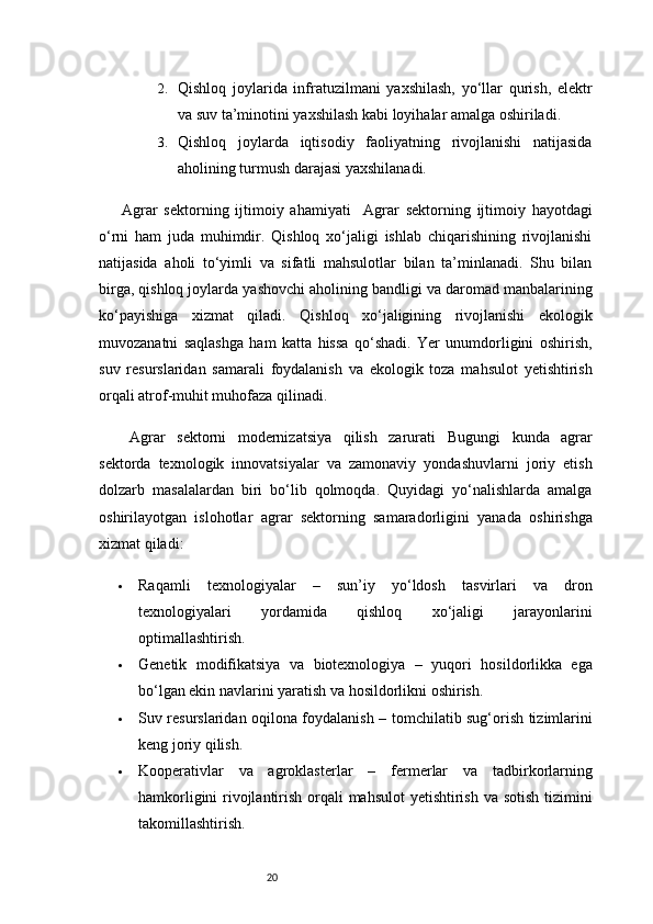 202. Qishloq   joylarida   infratuzilmani   yaxshilash,   yo‘llar   qurish,   elektr
va suv ta’minotini yaxshilash kabi loyihalar amalga oshiriladi.
3. Qishloq   joylarda   iqtisodiy   faoliyatning   rivojlanishi   natijasida
aholining turmush darajasi yaxshilanadi.
Agrar   sektorning   ijtimoiy   ahamiyati     Agrar   sektorning   ijtimoiy   hayotdagi
o‘rni   ham   juda   muhimdir.   Qishloq   xo‘jaligi   ishlab   chiqarishining   rivojlanishi
natijasida   aholi   to‘yimli   va   sifatli   mahsulotlar   bilan   ta’minlanadi.   Shu   bilan
birga, qishloq joylarda yashovchi aholining bandligi va daromad manbalarining
ko‘payishiga   xizmat   qiladi.   Qishloq   xo‘jaligining   rivojlanishi   ekologik
muvozanatni   saqlashga   ham   katta   hissa   qo‘shadi.   Yer   unumdorligini   oshirish,
suv   resurslaridan   samarali   foydalanish   va   ekologik   toza   mahsulot   yetishtirish
orqali atrof-muhit muhofaza qilinadi.
Agrar   sektorni   modernizatsiya   qilish   zarurati   Bugungi   kunda   agrar
sektorda   texnologik   innovatsiyalar   va   zamonaviy   yondashuvlarni   joriy   etish
dolzarb   masalalardan   biri   bo‘lib   qolmoqda.   Quyidagi   yo‘nalishlarda   amalga
oshirilayotgan   islohotlar   agrar   sektorning   samaradorligini   yanada   oshirishga
xizmat qiladi:
 Raqamli   texnologiyalar   –   sun’iy   yo‘ldosh   tasvirlari   va   dron
texnologiyalari   yordamida   qishloq   xo‘jaligi   jarayonlarini
optimallashtirish.
 Genetik   modifikatsiya   va   biotexnologiya   –   yuqori   hosildorlikka   ega
bo‘lgan ekin navlarini yaratish va hosildorlikni oshirish.
 Suv resurslaridan oqilona foydalanish   – tomchilatib sug‘orish tizimlarini
keng joriy qilish.
 Kooperativlar   va   agroklasterlar   –   fermerlar   va   tadbirkorlarning
hamkorligini  rivojlantirish orqali  mahsulot  yetishtirish va sotish tizimini
takomillashtirish. 