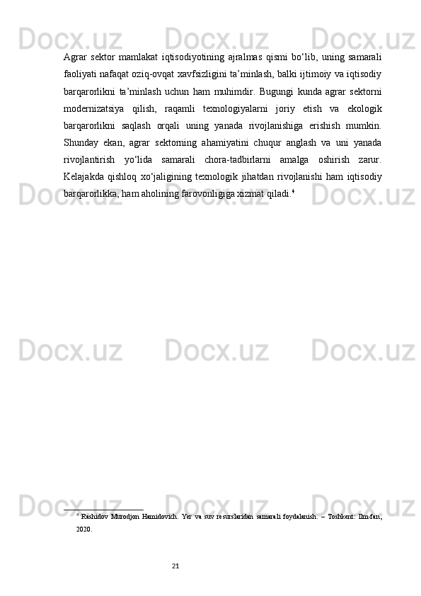 21Agrar   sektor   mamlakat   iqtisodiyotining   ajralmas   qismi   bo‘lib,   uning   samarali
faoliyati nafaqat oziq-ovqat xavfsizligini ta’minlash, balki ijtimoiy va iqtisodiy
barqarorlikni   ta’minlash   uchun   ham   muhimdir.   Bugungi   kunda   agrar   sektorni
modernizatsiya   qilish,   raqamli   texnologiyalarni   joriy   etish   va   ekologik
barqarorlikni   saqlash   orqali   uning   yanada   rivojlanishiga   erishish   mumkin.
Shunday   ekan,   agrar   sektorning   ahamiyatini   chuqur   anglash   va   uni   yanada
rivojlantirish   yo‘lida   samarali   chora-tadbirlarni   amalga   oshirish   zarur.
Kelajakda   qishloq   xo‘jaligining   texnologik   jihatdan   rivojlanishi   ham   iqtisodiy
barqarorlikka, ham aholining farovonligiga xizmat qiladi. 4
4
  Rashidov   Murodjon   Hamidovich.   Yer   va   suv   resurslaridan   samarali   foydalanish.   –   Toshkent:   Ilm-fan,
2020. 