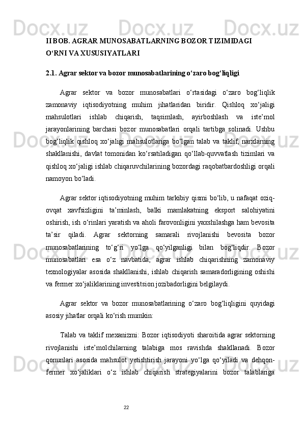 22II BOB. AGRAR MUNOSABATLARNING BOZOR TIZIMIDAGI 
O‘RNI VA XUSUSIYATLARI
2.1. Agrar sektor va bozor munosabatlarining o‘zaro bog‘liqligi
Agrar   sektor   va   bozor   munosabatlari   o‘rtasidagi   o‘zaro   bog‘liqlik
zamonaviy   iqtisodiyotning   muhim   jihatlaridan   biridir.   Qishloq   xo‘jaligi
mahsulotlari   ishlab   chiqarish,   taqsimlash,   ayirboshlash   va   iste’mol
jarayonlarining   barchasi   bozor   munosabatlari   orqali   tartibga   solinadi.   Ushbu
bog‘liqlik   qishloq   xo‘jaligi   mahsulotlariga   bo‘lgan   talab   va   taklif,   narxlarning
shakllanishi,   davlat   tomonidan   ko‘rsatiladigan   qo‘llab-quvvatlash   tizimlari   va
qishloq xo‘jaligi ishlab chiqaruvchilarining bozordagi raqobatbardoshligi orqali
namoyon bo‘ladi.
Agrar sektor iqtisodiyotning muhim tarkibiy qismi bo‘lib, u nafaqat oziq-
ovqat   xavfsizligini   ta’minlash,   balki   mamlakatning   eksport   salohiyatini
oshirish, ish o‘rinlari yaratish va aholi farovonligini yaxshilashga ham bevosita
ta’sir   qiladi.   Agrar   sektorning   samarali   rivojlanishi   bevosita   bozor
munosabatlarining   to‘g‘ri   yo‘lga   qo‘yilganligi   bilan   bog‘liqdir.   Bozor
munosabatlari   esa   o‘z   navbatida,   agrar   ishlab   chiqarishning   zamonaviy
texnologiyalar   asosida   shakllanishi,   ishlab   chiqarish   samaradorligining   oshishi
va fermer xo‘jaliklarining investitsion jozibadorligini belgilaydi.
Agrar   sektor   va   bozor   munosabatlarining   o‘zaro   bog‘liqligini   quyidagi
asosiy jihatlar orqali ko‘rish mumkin:
Talab   va  taklif  mexanizmi:   Bozor   iqtisodiyoti   sharoitida  agrar   sektorning
rivojlanishi   iste’molchilarning   talabiga   mos   ravishda   shakllanadi.   Bozor
qonunlari   asosida   mahsulot   yetishtirish   jarayoni   yo‘lga   qo‘yiladi   va   dehqon-
fermer   xo‘jaliklari   o‘z   ishlab   chiqarish   strategiyalarini   bozor   talablariga 