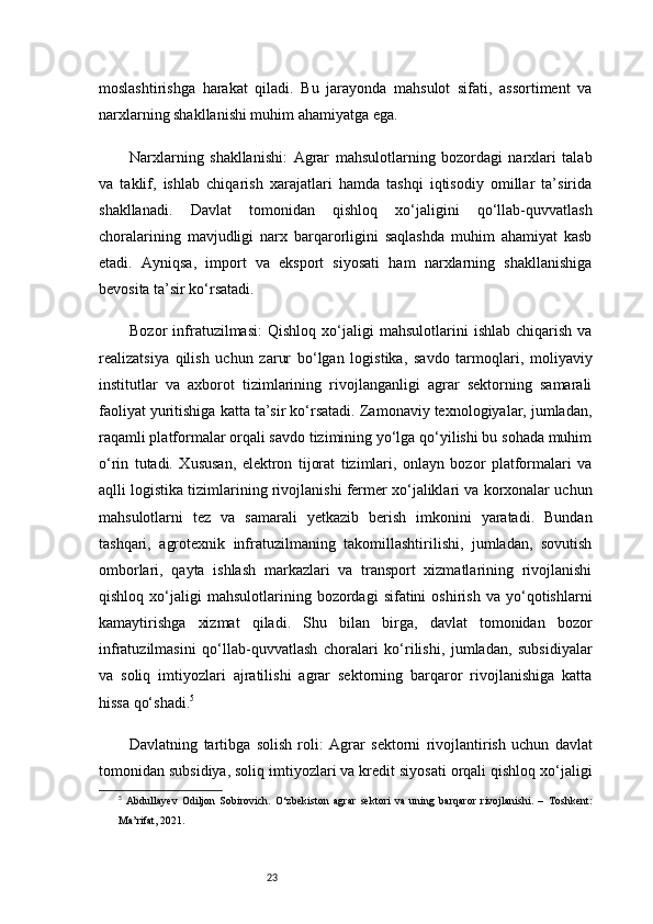 23moslashtirishga   harakat   qiladi.   Bu   jarayonda   mahsulot   sifati,   assortiment   va
narxlarning shakllanishi muhim ahamiyatga ega.
Narxlarning   shakllanishi:   Agrar   mahsulotlarning   bozordagi   narxlari   talab
va   taklif,   ishlab   chiqarish   xarajatlari   hamda   tashqi   iqtisodiy   omillar   ta’sirida
shakllanadi.   Davlat   tomonidan   qishloq   xo‘jaligini   qo‘llab-quvvatlash
choralarining   mavjudligi   narx   barqarorligini   saqlashda   muhim   ahamiyat   kasb
etadi.   Ayniqsa,   import   va   eksport   siyosati   ham   narxlarning   shakllanishiga
bevosita ta’sir ko‘rsatadi.
Bozor   infratuzilmasi:   Qishloq   xo‘jaligi   mahsulotlarini   ishlab   chiqarish   va
realizatsiya   qilish   uchun   zarur   bo‘lgan   logistika,   savdo   tarmoqlari,   moliyaviy
institutlar   va   axborot   tizimlarining   rivojlanganligi   agrar   sektorning   samarali
faoliyat yuritishiga katta ta’sir ko‘rsatadi. Zamonaviy texnologiyalar, jumladan,
raqamli platformalar orqali savdo tizimining yo‘lga qo‘yilishi bu sohada muhim
o‘rin   tutadi.   Xususan,   elektron   tijorat   tizimlari,   onlayn   bozor   platformalari   va
aqlli logistika tizimlarining rivojlanishi fermer xo‘jaliklari va korxonalar uchun
mahsulotlarni   tez   va   samarali   yetkazib   berish   imkonini   yaratadi.   Bundan
tashqari,   agrotexnik   infratuzilmaning   takomillashtirilishi,   jumladan,   sovutish
omborlari,   qayta   ishlash   markazlari   va   transport   xizmatlarining   rivojlanishi
qishloq   xo‘jaligi   mahsulotlarining   bozordagi   sifatini   oshirish   va  yo‘qotishlarni
kamaytirishga   xizmat   qiladi.   Shu   bilan   birga,   davlat   tomonidan   bozor
infratuzilmasini   qo‘llab-quvvatlash   choralari   ko‘rilishi,   jumladan,   subsidiyalar
va   soliq   imtiyozlari   ajratilishi   agrar   sektorning   barqaror   rivojlanishiga   katta
hissa qo‘shadi. 5
Davlatning   tartibga   solish   roli:   Agrar   sektorni   rivojlantirish   uchun   davlat
tomonidan subsidiya, soliq imtiyozlari va kredit siyosati orqali qishloq xo‘jaligi
5
  Abdullayev   Odiljon   Sobirovich.   O‘zbekiston   agrar   sektori   va   uning   barqaror   rivojlanishi.   –   Toshkent:
Ma’rifat, 2021. 