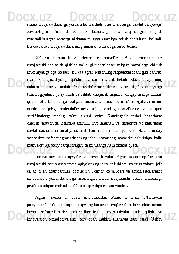 24ishlab chiqaruvchilariga yordam ko‘rsatiladi. Shu bilan birga, davlat oziq-ovqat
xavfsizligini   ta’minlash   va   ichki   bozordagi   narx   barqarorligini   saqlash
maqsadida agrar sektorga nisbatan muayyan tartibga solish choralarini ko‘radi.
Bu esa ishlab chiqaruvchilarning samarali ishlashiga turtki beradi.
Xalqaro   hamkorlik   va   eksport   imkoniyatlari:   Bozor   munosabatlari
rivojlanishi natijasida qishloq xo‘jaligi mahsulotlari xalqaro bozorlarga chiqish
imkoniyatiga ega bo‘ladi. Bu esa agrar sektorning raqobatbardoshligini oshirib,
mamlakat   iqtisodiyotiga   qo‘shimcha   daromad   olib   keladi.   Eksport   hajmining
oshishi   natijasida   ishlab   chiqaruvchilarning   daromadi   ortadi,   bu   esa   yangi
texnologiyalarni   joriy   etish   va   ishlab   chiqarish   hajmini   kengaytirishga   xizmat
qiladi.   Shu   bilan   birga,   xalqaro   bozorlarda   mustahkam   o‘rin   egallash   uchun
qishloq   xo‘jaligi   mahsulotlarining   sifati,   ekologik   xavfsizligi   va   xalqaro
sertifikatlarga   mosligi   ta’minlanishi   lozim.   Shuningdek,   tashqi   bozorlarga
chiqish   jarayonida   logistika   tizimini   rivojlantirish   va   eksportga   yo‘naltirilgan
davlat   dasturlarini   amalga   oshirish   ham   muhim   ahamiyat   kasb   etadi.   Bunday
yondashuv nafaqat agrar sektorning jahon bozoridagi mavqeini oshirishga, balki
mamlakat iqtisodiy barqarorligini ta’minlashga ham xizmat qiladi.
Innovatsion   texnologiyalar   va   investitsiyalar:   Agrar   sektorning   barqaror
rivojlanishi zamonaviy texnologiyalarning joriy etilishi va investitsiyalarni jalb
qilish   bilan   chambarchas   bog‘liqdir.   Fermer   xo‘jaliklari   va   agroklasterlarning
innovatsion   yondashuvlarga   asoslangan   holda   rivojlanishi   bozor   talablariga
javob beradigan mahsulot ishlab chiqarishga imkon yaratadi.
Agrar     sektor   va   bozor   munosabatlari   o‘zaro   bir-birini   to‘ldiruvchi
jarayonlar bo‘lib, qishloq xo‘jaligining barqaror rivojlanishini ta’minlash uchun
bozor   infratuzilmasini   takomillashtirish,   investitsiyalar   jalb   qilish   va
innovatsion   texnologiyalarni   joriy   etish   muhim   ahamiyat   kasb   etadi.   Ushbu 