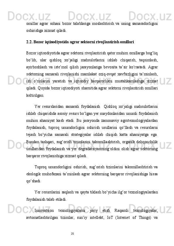 25omillar   agrar   sohani   bozor   talablariga   moslashtirish   va   uning   samaradorligini
oshirishga xizmat qiladi.
2.2. Bozor iqtisodiyotida agrar sektorni rivojlantirish omillari
Bozor iqtisodiyotida agrar sektorni rivojlantirish qator muhim omillarga bog‘liq
bo‘lib,   ular   qishloq   xo‘jaligi   mahsulotlarini   ishlab   chiqarish,   taqsimlash,
ayirboshlash   va   iste’mol   qilish   jarayonlariga   bevosita   ta’sir   ko‘rsatadi.   Agrar
sektorning   samarali   rivojlanishi   mamlakat   oziq-ovqat   xavfsizligini   ta’minlash,
ish   o‘rinlarini   yaratish   va   iqtisodiy   barqarorlikni   mustahkamlashga   xizmat
qiladi. Quyida bozor iqtisodiyoti sharoitida agrar sektorni rivojlantirish omillari
keltirilgan.
Yer   resurslaridan   samarali   foydalanish     Qishloq   xo‘jaligi   mahsulotlarini
ishlab chiqarishda asosiy resurs bo‘lgan yer maydonlaridan unumli foydalanish
muhim   ahamiyat   kasb   etadi.   Bu   jarayonda   zamonaviy   agrotexnologiyalardan
foydalanish,   tuproq   unumdorligini   oshirish   usullarini   qo‘llash   va   resurslarni
tejash   bo‘yicha   samarali   strategiyalar   ishlab   chiqish   katta   ahamiyatga   ega.
Bundan   tashqari,   sug‘orish   tizimlarini   takomillashtirish,   organik   dehqonchilik
usullaridan foydalanish va yer  degradatsiyasining  oldini olish agrar sektorning
barqaror rivojlanishiga xizmat qiladi.
Tuproq   unumdorligini   oshirish,   sug‘orish   tizimlarini   takomillashtirish   va
ekologik  muhofazani   ta’minlash   agrar   sektorning   barqaror   rivojlanishiga   hissa
qo‘shadi.
Yer resurslarini saqlash va qayta tiklash bo‘yicha ilg‘or texnologiyalardan
foydalanish talab etiladi.
Innovatsion   texnologiyalarni   joriy   etish   Raqamli   texnologiyalar,
avtomatlashtirilgan   tizimlar,   sun’iy   intellekt,   IoT   (Internet   of   Things)   va 