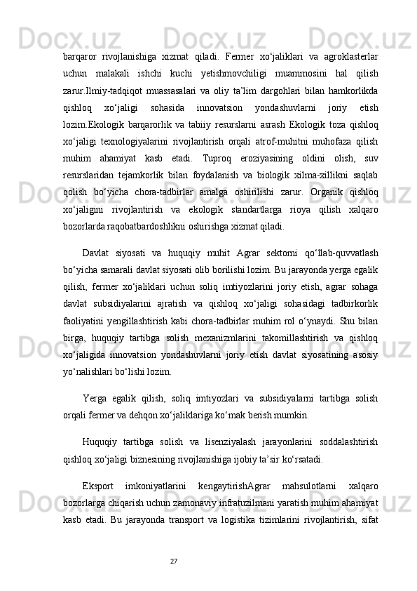 27barqaror   rivojlanishiga   xizmat   qiladi.   Fermer   xo‘jaliklari   va   agroklasterlar
uchun   malakali   ishchi   kuchi   yetishmovchiligi   muammosini   hal   qilish
zarur.Ilmiy-tadqiqot   muassasalari   va   oliy   ta’lim   dargohlari   bilan   hamkorlikda
qishloq   xo‘jaligi   sohasida   innovatsion   yondashuvlarni   joriy   etish
lozim. Ekologik   barqarorlik   va   tabiiy   resurslarni   asrash   Ekologik   toza   qishloq
xo‘jaligi   texnologiyalarini   rivojlantirish   orqali   atrof-muhitni   muhofaza   qilish
muhim   ahamiyat   kasb   etadi.   Tuproq   eroziyasining   oldini   olish,   suv
resurslaridan   tejamkorlik   bilan   foydalanish   va   biologik   xilma-xillikni   saqlab
qolish   bo‘yicha   chora-tadbirlar   amalga   oshirilishi   zarur.   Organik   qishloq
xo‘jaligini   rivojlantirish   va   ekologik   standartlarga   rioya   qilish   xalqaro
bozorlarda raqobatbardoshlikni oshirishga xizmat qiladi.
Davlat   siyosati   va   huquqiy   muhit   Agrar   sektorni   qo‘llab-quvvatlash
bo‘yicha samarali davlat siyosati olib borilishi lozim. Bu jarayonda yerga egalik
qilish,   fermer   xo‘jaliklari   uchun   soliq   imtiyozlarini   joriy   etish,   agrar   sohaga
davlat   subsidiyalarini   ajratish   va   qishloq   xo‘jaligi   sohasidagi   tadbirkorlik
faoliyatini   yengillashtirish   kabi   chora-tadbirlar   muhim   rol   o‘ynaydi.   Shu  bilan
birga,   huquqiy   tartibga   solish   mexanizmlarini   takomillashtirish   va   qishloq
xo‘jaligida   innovatsion   yondashuvlarni   joriy   etish   davlat   siyosatining   asosiy
yo‘nalishlari bo‘lishi lozim.
Yerga   egalik   qilish,   soliq   imtiyozlari   va   subsidiyalarni   tartibga   solish
orqali fermer va dehqon xo‘jaliklariga ko‘mak berish mumkin.
Huquqiy   tartibga   solish   va   lisenziyalash   jarayonlarini   soddalashtirish
qishloq xo‘jaligi biznesining rivojlanishiga ijobiy ta’sir ko‘rsatadi.
Eksport   imkoniyatlarini   kengaytirish Agrar   mahsulotlarni   xalqaro
bozorlarga chiqarish uchun zamonaviy infratuzilmani yaratish muhim ahamiyat
kasb   etadi.   Bu   jarayonda   transport   va   logistika   tizimlarini   rivojlantirish,   sifat 