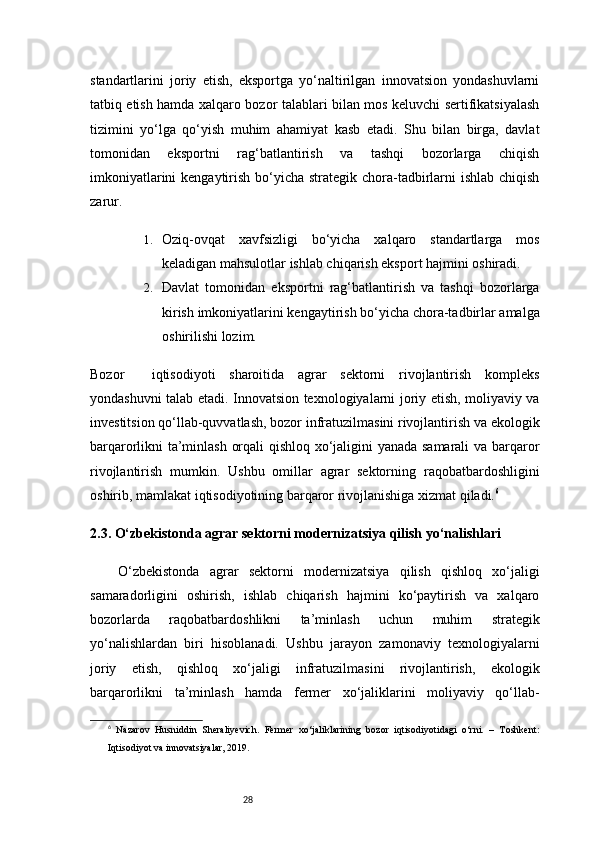 28standartlarini   joriy   etish,   eksportga   yo‘naltirilgan   innovatsion   yondashuvlarni
tatbiq etish hamda xalqaro bozor talablari bilan mos keluvchi sertifikatsiyalash
tizimini   yo‘lga   qo‘yish   muhim   ahamiyat   kasb   etadi.   Shu   bilan   birga,   davlat
tomonidan   eksportni   rag‘batlantirish   va   tashqi   bozorlarga   chiqish
imkoniyatlarini  kengaytirish bo‘yicha strategik chora-tadbirlarni ishlab chiqish
zarur.
1. Oziq-ovqat   xavfsizligi   bo‘yicha   xalqaro   standartlarga   mos
keladigan mahsulotlar ishlab chiqarish eksport hajmini oshiradi.
2. Davlat   tomonidan   eksportni   rag‘batlantirish   va   tashqi   bozorlarga
kirish imkoniyatlarini kengaytirish bo‘yicha chora-tadbirlar amalga
oshirilishi lozim.
Bozor     iqtisodiyoti   sharoitida   agrar   sektorni   rivojlantirish   kompleks
yondashuvni talab etadi. Innovatsion texnologiyalarni joriy etish, moliyaviy va
investitsion qo‘llab-quvvatlash, bozor infratuzilmasini rivojlantirish va ekologik
barqarorlikni ta’minlash orqali qishloq xo‘jaligini yanada samarali  va barqaror
rivojlantirish   mumkin.   Ushbu   omillar   agrar   sektorning   raqobatbardoshligini
oshirib, mamlakat iqtisodiyotining barqaror rivojlanishiga xizmat qiladi. 6
2.3. O‘zbekistonda agrar sektorni modernizatsiya qilish yo‘nalishlari
O‘zbekistonda   agrar   sektorni   modernizatsiya   qilish   qishloq   xo‘jaligi
samaradorligini   oshirish,   ishlab   chiqarish   hajmini   ko‘paytirish   va   xalqaro
bozorlarda   raqobatbardoshlikni   ta’minlash   uchun   muhim   strategik
yo‘nalishlardan   biri   hisoblanadi.   Ushbu   jarayon   zamonaviy   texnologiyalarni
joriy   etish,   qishloq   xo‘jaligi   infratuzilmasini   rivojlantirish,   ekologik
barqarorlikni   ta’minlash   hamda   fermer   xo‘jaliklarini   moliyaviy   qo‘llab-
6
  Nazarov   Husniddin   Sheraliyevich.   Fermer   xo‘jaliklarining   bozor   iqtisodiyotidagi   o‘rni.   –   Toshkent:
Iqtisodiyot va innovatsiyalar, 2019. 