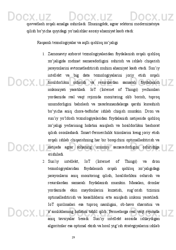 29quvvatlash orqali amalga oshiriladi. Shuningdek, agrar sektorni modernizatsiya
qilish bo‘yicha quyidagi yo‘nalishlar asosiy ahamiyat kasb etadi:
Raqamli texnologiyalar va aqlli qishloq xo‘jaligi
1. Zamonaviy   axborot   texnologiyalaridan   foydalanish   orqali   qishloq
xo‘jaligida   mehnat   samaradorligini   oshirish   va   ishlab   chiqarish
jarayonlarini avtomatlashtirish muhim ahamiyat kasb etadi. Sun’iy
intellekt   va   big   data   texnologiyalarini   joriy   etish   orqali
hosildorlikni   oshirish   va   resurslardan   samarali   foydalanish
imkoniyati   yaratiladi.   IoT   (Internet   of   Things)   yechimlari
yordamida   real   vaqt   rejimida   monitoring   olib   borish,   tuproq
unumdorligini   baholash   va   zararkunandalarga   qarshi   kurashish
bo‘yicha   aniq   chora-tadbirlar   ishlab   chiqish   mumkin.   Dron   va
sun’iy   yo‘ldosh   texnologiyalaridan   foydalanish   natijasida   qishloq
xo‘jaligi   yerlarining   holatini   aniqlash   va   hosildorlikni   bashorat
qilish   osonlashadi.   Smart-fermerchilik   tizimlarini   keng   joriy   etish
orqali   ishlab   chiqarishning   har   bir   bosqichini   optimallashtirish   va
natijada   agrar   sohaning   umumiy   samaradorligini   oshirishga
erishiladi.
2. Sun’iy   intellekt,   IoT   (Internet   of   Things)   va   dron
texnologiyalaridan   foydalanish   orqali   qishloq   xo‘jaligidagi
jarayonlarni   aniq   monitoring   qilish,   hosildorlikni   oshirish   va
resurslardan   samarali   foydalanish   mumkin.   Masalan,   dronlar
yordamida   ekin   maydonlarini   kuzatish,   sug‘orish   tizimini
optimallashtirish   va   kasalliklarni   erta   aniqlash   imkoni   yaratiladi.
IoT   qurilmalari   esa   tuproq   namligini,   ob-havo   sharoitini   va
o‘simliklarning holatini  tahlil qilib, fermerlarga real vaqt  rejimida
aniq   tavsiyalar   beradi.   Sun’iy   intellekt   asosida   ishlaydigan
algoritmlar esa optimal ekish va hosil yig‘ish strategiyalarini ishlab 
