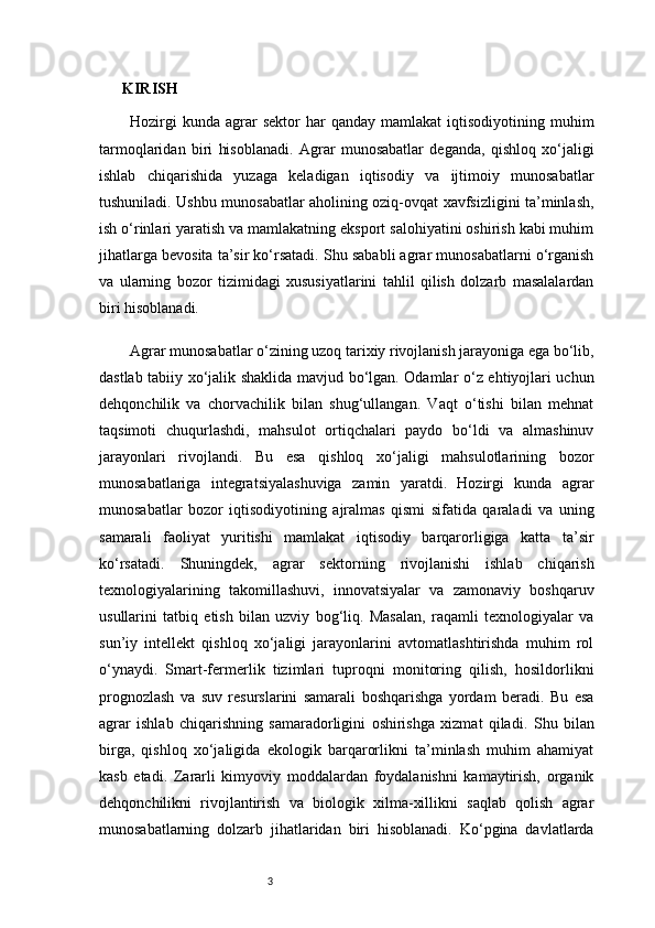 3KIRISH
Hozirgi  kunda   agrar  sektor  har  qanday  mamlakat   iqtisodiyotining  muhim
tarmoqlaridan   biri   hisoblanadi.   Agrar   munosabatlar   deganda,   qishloq   xo‘jaligi
ishlab   chiqarishida   yuzaga   keladigan   iqtisodiy   va   ijtimoiy   munosabatlar
tushuniladi. Ushbu munosabatlar aholining oziq-ovqat xavfsizligini ta’minlash,
ish o‘rinlari yaratish va mamlakatning eksport salohiyatini oshirish kabi muhim
jihatlarga bevosita ta’sir ko‘rsatadi. Shu sababli agrar munosabatlarni o‘rganish
va   ularning   bozor   tizimidagi   xususiyatlarini   tahlil   qilish   dolzarb   masalalardan
biri hisoblanadi.
Agrar munosabatlar o‘zining uzoq tarixiy rivojlanish jarayoniga ega bo‘lib,
dastlab tabiiy xo‘jalik shaklida mavjud bo‘lgan. Odamlar o‘z ehtiyojlari uchun
dehqonchilik   va   chorvachilik   bilan   shug‘ullangan.   Vaqt   o‘tishi   bilan   mehnat
taqsimoti   chuqurlashdi,   mahsulot   ortiqchalari   paydo   bo‘ldi   va   almashinuv
jarayonlari   rivojlandi.   Bu   esa   qishloq   xo‘jaligi   mahsulotlarining   bozor
munosabatlariga   integratsiyalashuviga   zamin   yaratdi.   Hozirgi   kunda   agrar
munosabatlar   bozor   iqtisodiyotining   ajralmas   qismi   sifatida   qaraladi   va   uning
samarali   faoliyat   yuritishi   mamlakat   iqtisodiy   barqarorligiga   katta   ta’sir
ko‘rsatadi.   Shuningdek,   agrar   sektorning   rivojlanishi   ishlab   chiqarish
texnologiyalarining   takomillashuvi,   innovatsiyalar   va   zamonaviy   boshqaruv
usullarini   tatbiq   etish   bilan   uzviy   bog‘liq.   Masalan,   raqamli   texnologiyalar   va
sun’iy   intellekt   qishloq   xo‘jaligi   jarayonlarini   avtomatlashtirishda   muhim   rol
o‘ynaydi.   Smart-fermerlik   tizimlari   tuproqni   monitoring   qilish,   hosildorlikni
prognozlash   va   suv   resurslarini   samarali   boshqarishga   yordam   beradi.   Bu   esa
agrar   ishlab   chiqarishning   samaradorligini   oshirishga   xizmat   qiladi.   Shu   bilan
birga,   qishloq   xo‘jaligida   ekologik   barqarorlikni   ta’minlash   muhim   ahamiyat
kasb   etadi.   Zararli   kimyoviy   moddalardan   foydalanishni   kamaytirish,   organik
dehqonchilikni   rivojlantirish   va   biologik   xilma-xillikni   saqlab   qolish   agrar
munosabatlarning   dolzarb   jihatlaridan   biri   hisoblanadi.   Ko‘pgina   davlatlarda 