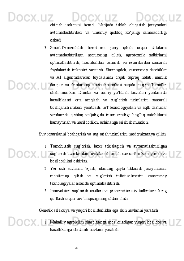 30chiqish   imkonini   beradi.   Natijada   ishlab   chiqarish   jarayonlari
avtomatlashtiriladi   va   umumiy   qishloq   xo‘jaligi   samaradorligi
oshadi.
3. Smart-fermerchilik   tizimlarini   joriy   qilish   orqali   dalalarni
avtomatlashtirilgan   monitoring   qilish,   agrotexnik   tadbirlarni
optimallashtirish,   hosildorlikni   oshirish   va   resurslardan   samarali
foydalanish   imkonini   yaratish.   Shuningdek,   zamonaviy   datchiklar
va   AI   algoritmlaridan   foydalanish   orqali   tuproq   holati,   namlik
darajasi va ekinlarning o‘sish dinamikasi haqida aniq ma’lumotlar
olish   mumkin.   Dronlar   va   sun’iy   yo‘ldosh   tasvirlari   yordamida
kasalliklarni   erta   aniqlash   va   sug‘orish   tizimlarini   samarali
boshqarish imkoni yaratiladi. IoT texnologiyalari va aqlli dasturlar
yordamida   qishloq   xo‘jaligida   inson   omiliga   bog‘liq   xatoliklarni
kamaytirish va hosildorlikni oshirishga erishish mumkin.
Suv resurslarini boshqarish va sug‘orish tizimlarini modernizatsiya qilish
1. Tomchilatib   sug‘orish,   lazer   tekislagich   va   avtomatlashtirilgan
sug‘orish tizimlaridan foydalanish orqali suv sarfini kamaytirish va
hosildorlikni oshirish.
2. Yer   osti   suvlarini   tejash,   ularning   qayta   tiklanish   jarayonlarini
monitoring   qilish   va   sug‘orish   infratuzilmasini   zamonaviy
texnologiyalar asosida optimallashtirish.
3. Innovatsion   sug‘orish   usullari   va   gidromeliorativ   tadbirlarni   keng
qo‘llash orqali suv tanqisligining oldini olish.
Genetik seleksiya va yuqori hosildorlikka ega ekin navlarini yaratish
1. Mahalliy agroiqlim sharoitlariga mos keladigan yuqori hosildor va
kasalliklarga chidamli navlarni yaratish. 
