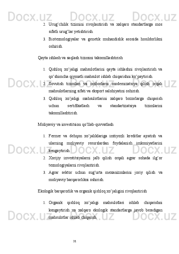312. Urug‘chilik   tizimini   rivojlantirish   va   xalqaro   standartlarga   mos
sifatli urug‘lar yetishtirish.
3. Biotexnologiyalar   va   genetik   muhandislik   asosida   hosildorlikni
oshirish.
Qayta ishlash va saqlash tizimini takomillashtirish
1. Qishloq   xo‘jaligi   mahsulotlarini   qayta   ishlashni   rivojlantirish   va
qo‘shimcha qiymatli mahsulot ishlab chiqarishni ko‘paytirish.
2. Sovutish   tizimlari   va   omborlarni   modernizatsiya   qilish   orqali
mahsulotlarning sifati va eksport salohiyatini oshirish.
3. Qishloq   xo‘jaligi   mahsulotlarini   xalqaro   bozorlarga   chiqarish
uchun   sertifikatlash   va   standartizatsiya   tizimlarini
takomillashtirish.
Moliyaviy va investitsion qo‘llab-quvvatlash
1. Fermer   va   dehqon   xo‘jaliklariga   imtiyozli   kreditlar   ajratish   va
ularning   moliyaviy   resurslardan   foydalanish   imkoniyatlarini
kengaytirish.
2. Xorijiy   investitsiyalarni   jalb   qilish   orqali   agrar   sohada   ilg‘or
texnologiyalarni rivojlantirish.
3. Agrar   sektor   uchun   sug‘urta   mexanizmlarini   joriy   qilish   va
moliyaviy barqarorlikni oshirish.
Ekologik barqarorlik va organik qishloq xo‘jaligini rivojlantirish
1. Organik   qishloq   xo‘jaligi   mahsulotlari   ishlab   chiqarishni
kengaytirish   va   xalqaro   ekologik   standartlarga   javob   beradigan
mahsulotlar ishlab chiqarish. 