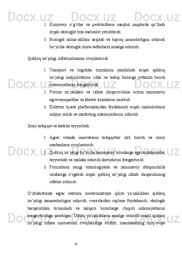322. Kimyoviy   o‘g‘itlar   va   pestitsidlarni   maqbul   miqdorda   qo‘llash
orqali ekologik toza mahsulot yetishtirish.
3. Biologik   xilma-xillikni   saqlash   va   tuproq   unumdorligini   oshirish
bo‘yicha ekologik chora-tadbirlarni amalga oshirish.
Qishloq xo‘jaligi infratuzilmasini rivojlantirish
1. Transport   va   logistika   tizimlarini   yaxshilash   orqali   qishloq
xo‘jaligi   mahsulotlarini   ichki   va   tashqi   bozorga   yetkazib   berish
imkoniyatlarini kengaytirish.
2. Fermer   xo‘jaliklari   va   ishlab   chiqaruvchilar   uchun   zamonaviy
agrotexnoparklar va klaster tizimlarini yaratish.
3. Elektron   tijorat   platformalaridan   foydalanish   orqali   mahsulotlarni
onlayn sotish va marketing imkoniyatlarini oshirish.
Ilmiy tadqiqot va kadrlar tayyorlash
1. Agrar   sohada   innovatsion   tadqiqotlar   olib   borish   va   ilmiy
markazlarni rivojlantirish.
2. Qishloq xo‘jaligi bo‘yicha zamonaviy bilimlarga ega mutaxassislar
tayyorlash va malaka oshirish dasturlarini kengaytirish.
3. Fermerlarni   yangi   texnologiyalar   va   zamonaviy   dehqonchilik
usullariga   o‘rgatish   orqali   qishloq   xo‘jaligi   ishlab   chiqarishining
sifatini oshirish.
O‘zbekistonda   agrar   sektorni   modernizatsiya   qilish   yo‘nalishlari   qishloq
xo‘jaligi   samaradorligini   oshirish,   resurslardan   oqilona   foydalanish,   ekologik
barqarorlikni   ta’minlash   va   xalqaro   bozorlarga   chiqish   imkoniyatlarini
kengaytirishga  qaratilgan.  Ushbu   yo‘nalishlarni  amalga   oshirish   orqali   qishloq
xo‘jaligi   sohasi   innovatsion   rivojlanishga   erishib,   mamlakatning   oziq-ovqat 
