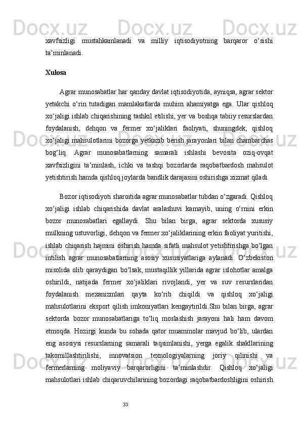 33xavfsizligi   mustahkamlanadi   va   milliy   iqtisodiyotning   barqaror   o‘sishi
ta’minlanadi.
Xulosa
Agrar munosabatlar har qanday davlat iqtisodiyotida, ayniqsa, agrar sektor
yetakchi   o‘rin   tutadigan   mamlakatlarda   muhim   ahamiyatga   ega.   Ular   qishloq
xo‘jaligi ishlab chiqarishining tashkil etilishi, yer va boshqa tabiiy resurslardan
foydalanish,   dehqon   va   fermer   xo‘jaliklari   faoliyati,   shuningdek,   qishloq
xo‘jaligi mahsulotlarini bozorga yetkazib berish jarayonlari bilan chambarchas
bog‘liq.   Agrar   munosabatlarning   samarali   ishlashi   bevosita   oziq-ovqat
xavfsizligini   ta’minlash,   ichki   va   tashqi   bozorlarda   raqobatbardosh   mahsulot
yetishtirish hamda qishloq joylarda bandlik darajasini oshirishga xizmat qiladi.
Bozor iqtisodiyoti sharoitida agrar munosabatlar tubdan o‘zgaradi. Qishloq
xo‘jaligi   ishlab   chiqarishida   davlat   aralashuvi   kamayib,   uning   o‘rnini   erkin
bozor   munosabatlari   egallaydi.   Shu   bilan   birga,   agrar   sektorda   xususiy
mulkning ustuvorligi, dehqon va fermer xo‘jaliklarining erkin faoliyat yuritishi,
ishlab chiqarish  hajmini  oshirish  hamda sifatli  mahsulot  yetishtirishga  bo‘lgan
intilish   agrar   munosabatlarning   asosiy   xususiyatlariga   aylanadi.   O‘zbekiston
misolida   olib   qaraydigan   bo‘lsak,   mustaqillik   yillarida   agrar   islohotlar   amalga
oshirildi,   natijada   fermer   xo‘jaliklari   rivojlandi,   yer   va   suv   resurslaridan
foydalanish   mexanizmlari   qayta   ko‘rib   chiqildi   va   qishloq   xo‘jaligi
mahsulotlarini   eksport   qilish   imkoniyatlari   kengaytirildi.Shu  bilan   birga,   agrar
sektorda   bozor   munosabatlariga   to‘liq   moslashish   jarayoni   hali   ham   davom
etmoqda.   Hozirgi   kunda   bu   sohada   qator   muammolar   mavjud   bo‘lib,   ulardan
eng   asosiysi   resurslarning   samarali   taqsimlanishi,   yerga   egalik   shakllarining
takomillashtirilishi,   innovatsion   texnologiyalarning   joriy   qilinishi   va
fermerlarning   moliyaviy   barqarorligini   ta’minlashdir.   Qishloq   xo‘jaligi
mahsulotlari ishlab chiqaruvchilarining bozordagi raqobatbardoshligini oshirish 
