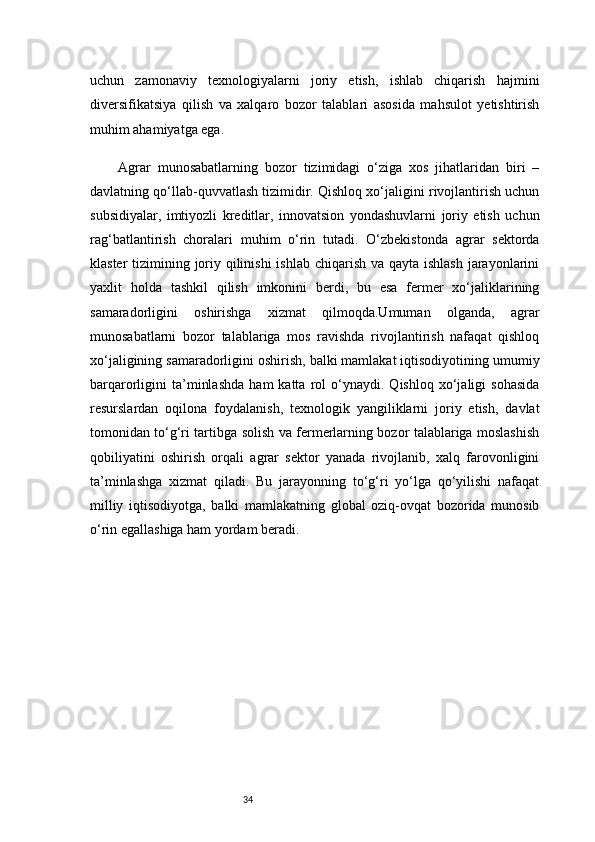 34uchun   zamonaviy   texnologiyalarni   joriy   etish,   ishlab   chiqarish   hajmini
diversifikatsiya   qilish   va   xalqaro   bozor   talablari   asosida   mahsulot   yetishtirish
muhim ahamiyatga ega.
Agrar   munosabatlarning   bozor   tizimidagi   o‘ziga   xos   jihatlaridan   biri   –
davlatning qo‘llab-quvvatlash tizimidir. Qishloq xo‘jaligini rivojlantirish uchun
subsidiyalar,   imtiyozli   kreditlar,   innovatsion   yondashuvlarni   joriy   etish   uchun
rag‘batlantirish   choralari   muhim   o‘rin   tutadi.   O‘zbekistonda   agrar   sektorda
klaster  tizimining joriy qilinishi  ishlab chiqarish va qayta ishlash  jarayonlarini
yaxlit   holda   tashkil   qilish   imkonini   berdi,   bu   esa   fermer   xo‘jaliklarining
samaradorligini   oshirishga   xizmat   qilmoqda.Umuman   olganda,   agrar
munosabatlarni   bozor   talablariga   mos   ravishda   rivojlantirish   nafaqat   qishloq
xo‘jaligining samaradorligini oshirish, balki mamlakat iqtisodiyotining umumiy
barqarorligini   ta’minlashda   ham   katta   rol   o‘ynaydi.  Qishloq   xo‘jaligi   sohasida
resurslardan   oqilona   foydalanish,   texnologik   yangiliklarni   joriy   etish,   davlat
tomonidan to‘g‘ri tartibga solish va fermerlarning bozor talablariga moslashish
qobiliyatini   oshirish   orqali   agrar   sektor   yanada   rivojlanib,   xalq   farovonligini
ta’minlashga   xizmat   qiladi.   Bu   jarayonning   to‘g‘ri   yo‘lga   qo‘yilishi   nafaqat
milliy   iqtisodiyotga,   balki   mamlakatning   global   oziq-ovqat   bozorida   munosib
o‘rin egallashiga ham yordam beradi. 
