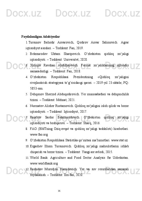 35Foydalanilgan Adabiyotlar 
1. Tursunov   Bahodir   Anvarovich,   Qodirov   Anvar   Salimovich.   Agrar
iqtisodiyot asoslari. – Toshkent: Fan, 2019.
2. Bekmurodov   Uktam   Sharipovich.   O‘zbekiston   qishloq   xo‘jaligi
iqtisodiyoti. – Toshkent: Universitet, 2020.
3. Xoliqov   Ravshan   Abdullayevich.   Fermer   xo‘jaliklarining   iqtisodiy
samaradorligi. – Toshkent: Fan, 2018.
4. O‘zbekiston   Respublikasi   Prezidentining   «Qishloq   xo‘jaligini
rivojlantirish strategiyasi to‘g‘risida»gi qarori. – 2019-yil 23-oktabr, PQ-
5853-son.
5. Dehqonov Sherzod Abduqodirovich. Yer munosabatlari va dehqonchilik
tizimi. – Toshkent: Mehnat, 2021.
6. Nurmatov Alisher Rustamovich. Qishloq xo‘jaligini isloh qilish va bozor
iqtisodiyoti. – Toshkent: Iqtisodiyot, 2017.
7. Rajabov   Sardor   Bekmurodovich.   O‘zbekiston   qishloq   xo‘jaligi
iqtisodiyoti va boshqaruvi. – Toshkent: Sharq, 2016.
8. FAO   (BMTning   Oziq-ovqat   va   qishloq   xo‘jaligi   tashkiloti)   hisobotlari.
www.fao.org
9. O‘zbekiston Respublikasi Statistika qo‘mitasi ma’lumotlari. www.stat.uz
10. Ergashev   Ilhom   Tursunovich.   Qishloq   xo‘jaligi   mahsulotlarini   ishlab
chiqarish va bozor tizimi. – Toshkent: Yangi asr avlodi, 2015.
11. World   Bank.   Agriculture   and   Food   Sector   Analysis   for   Uzbekistan.
www.worldbank.org
12. Rashidov   Murodjon   Hamidovich.   Yer   va   suv   resurslaridan   samarali
foydalanish. – Toshkent: Ilm-fan, 2020. 