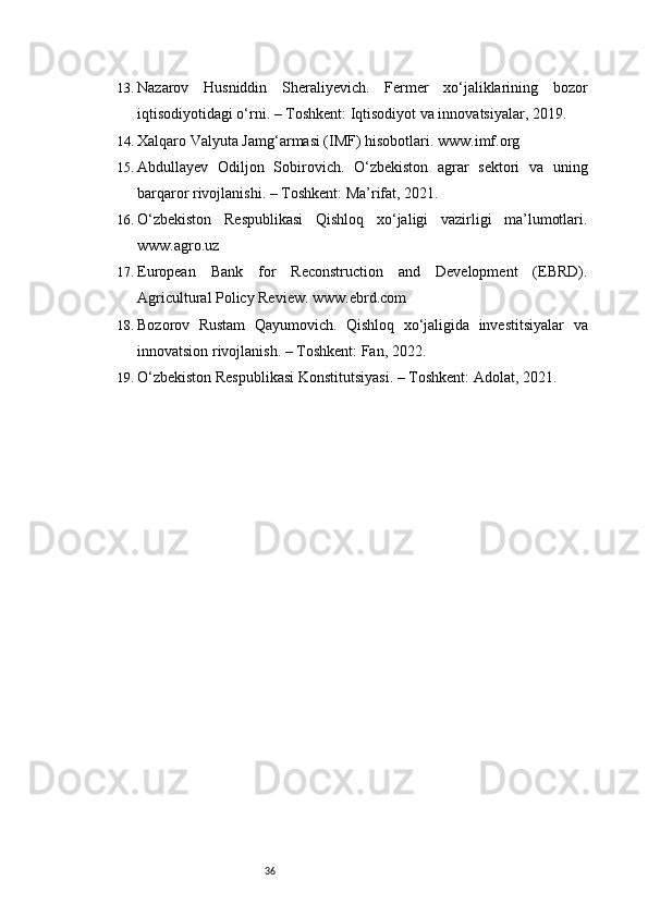 3613. Nazarov   Husniddin   Sheraliyevich.   Fermer   xo‘jaliklarining   bozor
iqtisodiyotidagi o‘rni. – Toshkent: Iqtisodiyot va innovatsiyalar, 2019.
14. Xalqaro Valyuta Jamg‘armasi (IMF) hisobotlari. www.imf.org
15. Abdullayev   Odiljon   Sobirovich.   O‘zbekiston   agrar   sektori   va   uning
barqaror rivojlanishi. – Toshkent: Ma’rifat, 2021.
16. O‘zbekiston   Respublikasi   Qishloq   xo‘jaligi   vazirligi   ma’lumotlari.
www.agro.uz
17. European   Bank   for   Reconstruction   and   Development   (EBRD).
Agricultural Policy Review. www.ebrd.com
18. Bozorov   Rustam   Qayumovich.   Qishloq   xo‘jaligida   investitsiyalar   va
innovatsion rivojlanish. – Toshkent: Fan, 2022.
19. O‘zbekiston Respublikasi Konstitutsiyasi. – Toshkent: Adolat, 2021. 